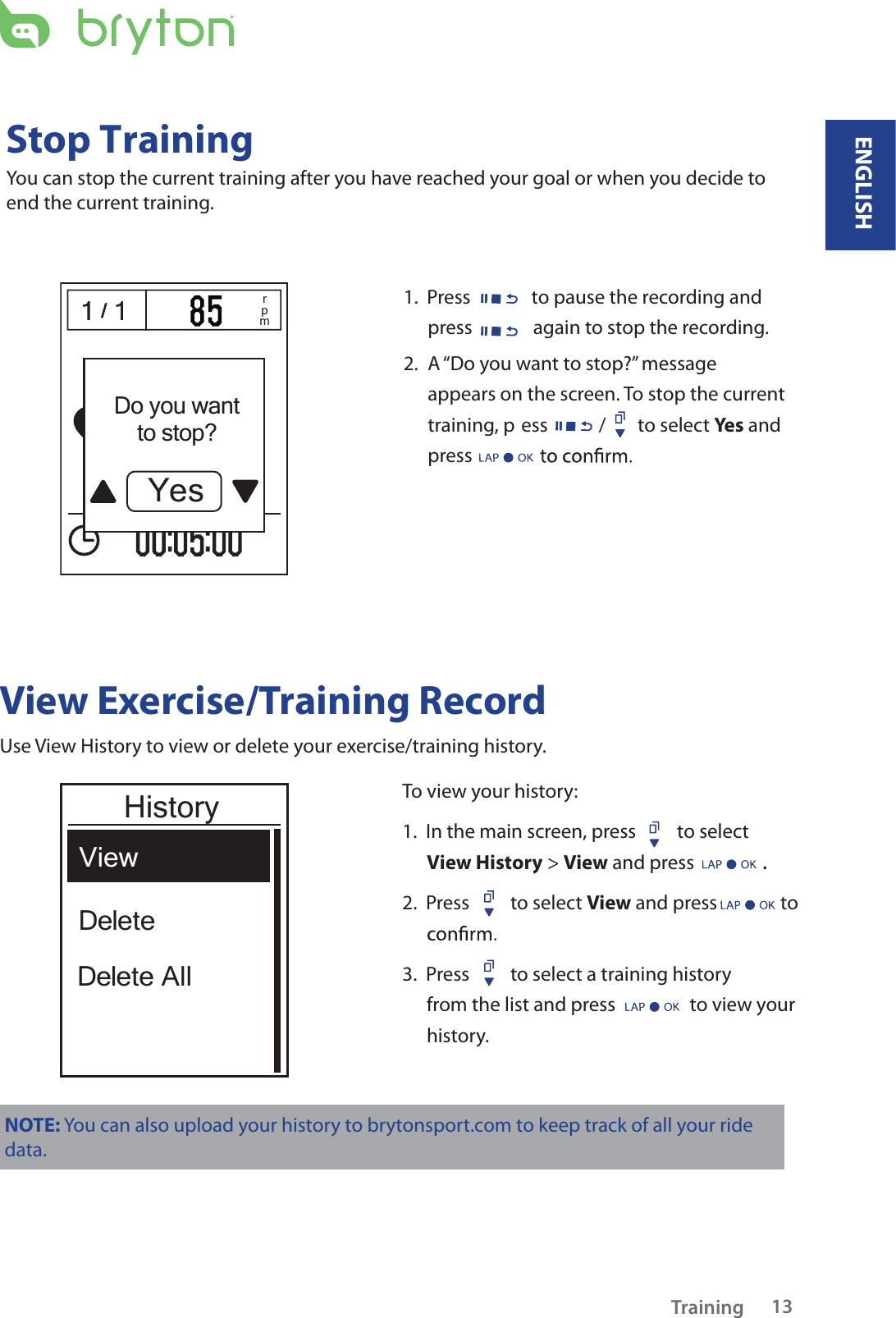 / 1 1/1 1 rpm1.  Press  to pause the recording and press  again to stop the recording. 2.   A “Do you want to stop?” message appears on the screen. To stop the current training, p ess / to select Yes and press View Exercise/Training RecordUse View History to view or delete your exercise/training history. To view your history:1.  In the main screen, press  to select View History &gt; View and press . 2.  Press  to select View and press to 3.  Press  to select a training history from the list and press   to view your history.NOTE: You can also upload your history to brytonsport.com to keep track of all your ride data. ViewDelete AllDeleteHistoryDo you wantto stop?YesTraining 13Stop TrainingYou can stop the current training after you have reached your goal or when you decide to end the current training.ENGLISH