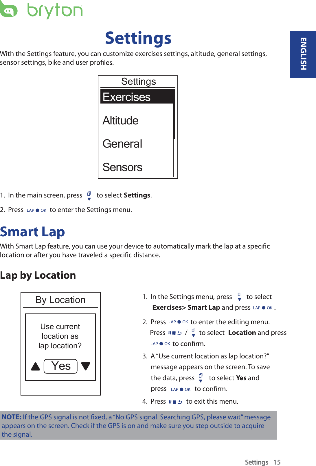 SettingsWith the Settings feature, you can customize exercises settings, altitude, general settings,sensor settings, bike and user prExercisesAltitudeGeneralSensorsSettings1.  In the main screen, press  to select Settings.2.  Press   to enter the Settings menu.Smart LapWith Smarte.Lap by LocationBy LocationUse currentlocation aslap location?Yes1.  In the Settings menu, press  to select  Exercises&gt; Smart Lap and press .2.  Press                to enter the editing menu.     Press                      to select Location and press 3.  A “Use current location as lap location?” message appears on the screen. To save the data, press  to select Yes  and press 4.  Press  to exit this menu.NOTE:appears on the screen. Check if the GPS is on and make sure you step outside to acquire the signal./Settings 15ENGLISH