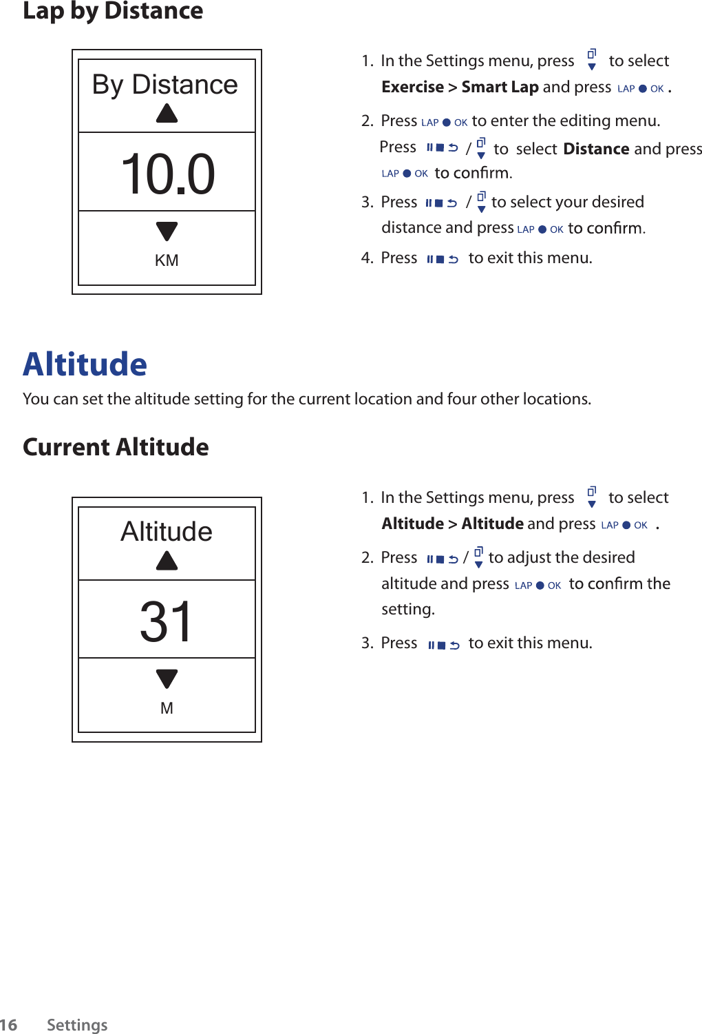 AltitudeYou can set the altitude setting for the current location and four other locations.Current Altitude1.  In the Settings menu, press  to select Altitude &gt; Altitude and press .2.  Press / to adjust the desired altitude and press setting.3.  Press  to exit this menu.                             Lap by DistanceAltitudeM31By DistanceKM10.01.  In the Settings menu, press  to select Exercise &gt; Smart Lap and press .2.  Press to enter the editing menu.     Press 3.  Press / to select your desired distance and press 4.  Press to exit this menu./      to  select                     and press DistanceSettings16