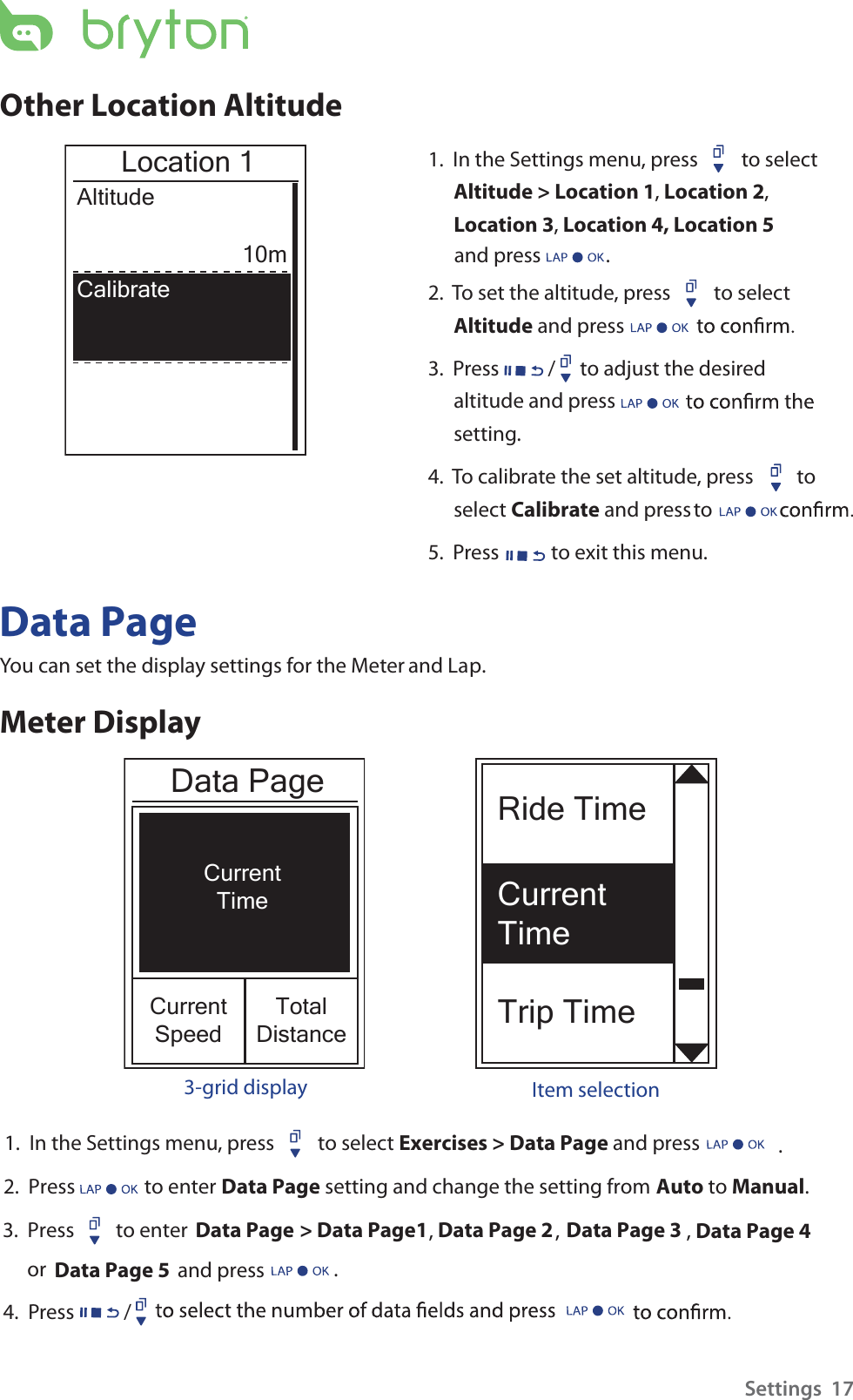 Ride TimeCurrent TimeTrip TimeCurrentTimeCurrentSpeedTotalDistanceData PageOther Location Altitude1.  In the Settings menu, press  to select Altitude &gt; Location 1, Location 2, Location 3,   Location 4, Location 5  and press              . 2.  To set the altitude, press  to select Altitude and press 3.  Press / to adjust the desired altitude and press setting.4.  To calibrate the set altitude, press  to select Calibrate ot   sserp dna 5.  Press  to exit this menu.Location 1Altitude10mCalibrateData PageYou can set the display settings for the Meter and Lap.Meter Display3-grid display Item selectionSettings  171.  3.  Press         to enter Data Page 2.  Press               to enter Data Page setting and change the setting from Auto to Manual. . In the Settings menu, press  to select Exercises &gt; Data Page and press &gt; Data Page1 ,, Data Page 2 Data Page 3 Data Page 4 Data Page 5 , or                          and press        . 4.  Press /        .  