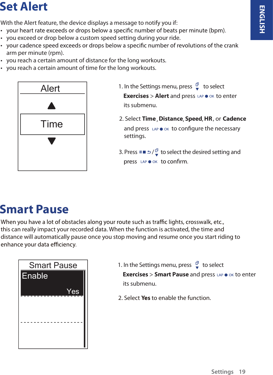 Set AlertWith the Alert feature, the device displays a message to notify you if:tyou exceed or drop below a custom speed setting during your ride.ttarm per minute (rpm).you reach a certain amount of distance for the long workouts.tyou reach a certain amount of time for the long workouts.t1. In the Settings menu, press  to select      Exercises &gt; Alert and press  to enter     its submenu.2. Select Cadence Speed HR, , , Distance , or Timeand press                 to congure the necessary settings.3. Press /      to select the desired setting and Smart Pausethis can really impact your recorded data. When the function is activated, the time and distance will automatically pause once you stop moving and resume once you start riding to 2. Select Yes to enable the function.AlertTime1. In the Settings menu, press         to select      Exercises &gt; Smart Pause and press         to enter     its submenu.Smart PauseEnable YesENGLISHSettings    19