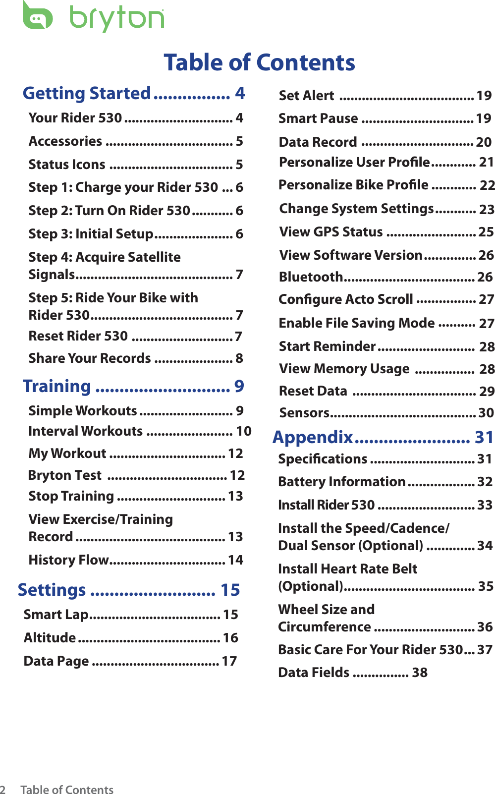 Table of Contents2Getting Started ................ 4Your Rider 530 ............................. 4Accessories .................................. 5Status Icons ................................. 5Step 1: Charge your Rider 530 ... 6Step 2: Turn On Rider 530 ........... 6Step 3: Initial Setup ..................... 6Step 4: Acquire Satellite  Signals .......................................... 7Step 5: Ride Your Bike with  Rider 530 ...................................... 7Share Your Records ..................... 8  ...........................7 Training ............................ 9Simple Workouts ......................... 9Interval Workouts ....................... 10My Workout ...............................12Stop Training .............................13View Exercise/Training  Record ........................................ 13History Flow...............................14Settings .......................... 15Smart Lap ................................... 15Altitude ...................................... 16Data Page ..................................17Set Alert ....................................19Smart Pause ............................................................19Sensors ....................................... 30 ........................................ 21 22Change System Settings ........... 23View GPS Status ........................ 25View Software Version .............. 26Appendix ........................ 31 ............................ 31Battery Information .................. 32Install Rider 530 ..........................33Install the Speed/Cadence/ Dual Sensor (Optional) .............34Install Heart Rate Belt  (Optional) ...................................  35Wheel Size and  Circumference ...........................36Basic Care For Your Rider 530 ... 37Table of ContentsData Fields ............... 38Bryton Test  ................................ 12Bluetooth ................................... 26Data Record 20 27.......................... 28Start Reminder  ................................. 29Reset Data  ................ 28View Memory Usage  .......... 27Enable File Saving Mode  Reset Rider 530