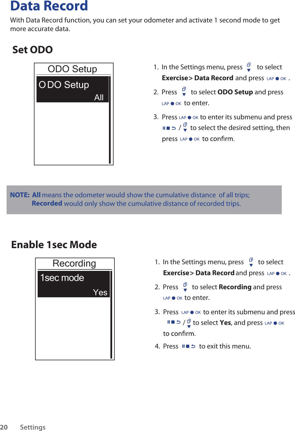 /      to select the desired setting, then Data RecordWith Data Record function, you can set your odometer and activate 1 second mode to get more accurate data. Set ODOODO SetupO DO Setup1.  In the Settings menu, press  to select Exercise &gt; Data Record and press                .2.  Press         to select ODO Setup and pressto enter. 3.    Press to enter its submenu and pressAllEnable 1sec ModeRecording1sec mode1.  In the Settings menu, press  to select Exercise &gt; Data Record and press                .2.  Press         to select Recording and press             to enter. 3.  Press to enter its submenu and press/     to select Yes, and press         YesNOTE:   All means the odometer would show the cumulative distance of all trips; Recorded would only show the cumulative distance of recorded trips.4.  Press  to exit this menu.Settings20