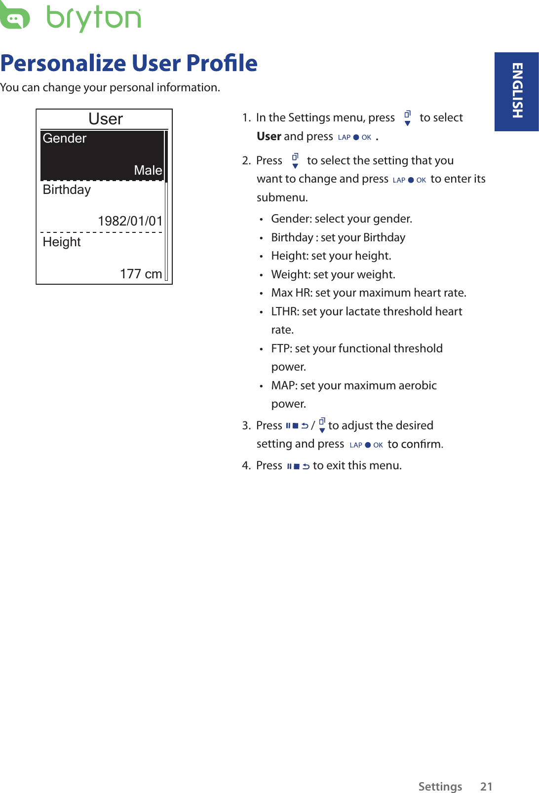 Settings       21Birthday : set your Birthday You can change your personal information.UserGenderBirthdayMale1982/01/01Height177 cm1.  In the Settings menu, press  to select User and press .2.  Press  to select the setting that you want to change and press to enter its submenu.Gender: select your gender.ttHeight: set your height. tWeight: set your weight.tMax HR: set your maximum heart rate. tLTHR: set your lactate threshold heart trate.FTP: set your functional threshold tpower.MAP: set your maximum aerobic tpower.3.  Press / to adjust the desired setting and press 4.  Press to exit this menu.ENGLISH