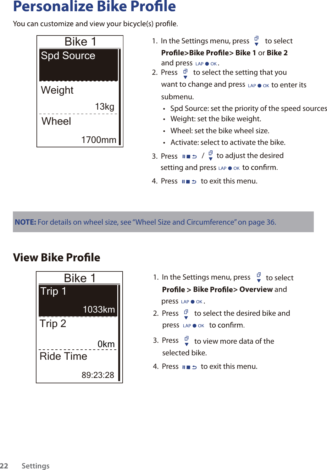                 Bike 1Spd SourceWeightWheelNOTE: For details on wheel size, see “Wheel Size and Circumference” on page 36.Bike 1Trip 1Trip 2Ride Time89:23:281.  In the Settings menu, press  to select Bike &gt; Overview and      press               .  2.  Press to select the desired bike and press 3.  Press  to view more data of the selected bike.4.  Press to exit this menu.Settings2213kg1700mm1033km0km1.  In the Settings menu, press  to select Bike &gt; Bike 1 or Bike 2 2.  Press  to select the setting that you want to change and press   to enter its submenu.Weight: set the bike weight.tSpd Source: set the priority of the speed sourcestWheel: set the bike wheel size.tActivate: select to activate the bike.t3.  Press /to adjust the desired setting and press 4.  Press to exit this menu.and press               .