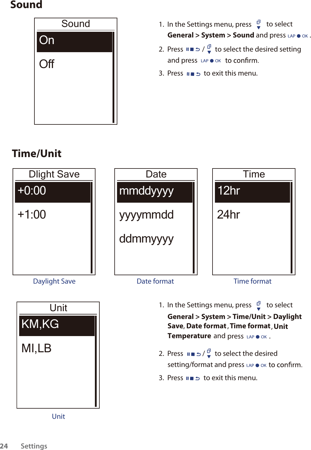 SoundSoundOnOff1.  In the Settings menu, press  to select General &gt; System &gt; Sound and press               . 2.  Press / to select the desired setting and press 3.  Press  to exit this menu.Time/UnitDlight Save+0:00+1:00Daylight SaveDatemmddyyyyyyyymmddddmmyyyyDate formatTime12hr24hrTime formatUnitKM,KGMI,LBUnit1.  In the Settings menu, press  to select General &gt; System &gt; Time/Unit &gt; DaylightSave, Date format , Time format, UnitTemperature  and press                .  2.  Press / to select the desired setting/format and press 3.  Press  to exit this menu.Settings2413kg1033km