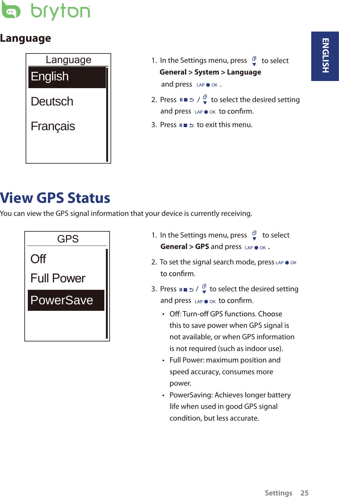 LanguageLanguageEnglishDeutschFrançais1.  In the Settings menu, press  to select General &gt; System &gt; Language and press                 .2.  Press / to select the desired setting and press 3.  Press to exit this menu.View GPS StatusYou can view the GPS signal information that your device is currently receiving. 1.  In the Settings menu, press  to select General &gt; GPS and press .2.  To set the signal search mode, press   3.  Press / to select the desired setting and press tthis to save power when GPS signal is not available, or when GPS information is not required (such as indoor use). Full Power: maximum position and tspeed accuracy, consumes more power.PowerSaving: Achieves longer battery tlife when used in good GPS signal condition, but less accurate.GPSPowerSaveFull PowerOffENGLISHSettings 25