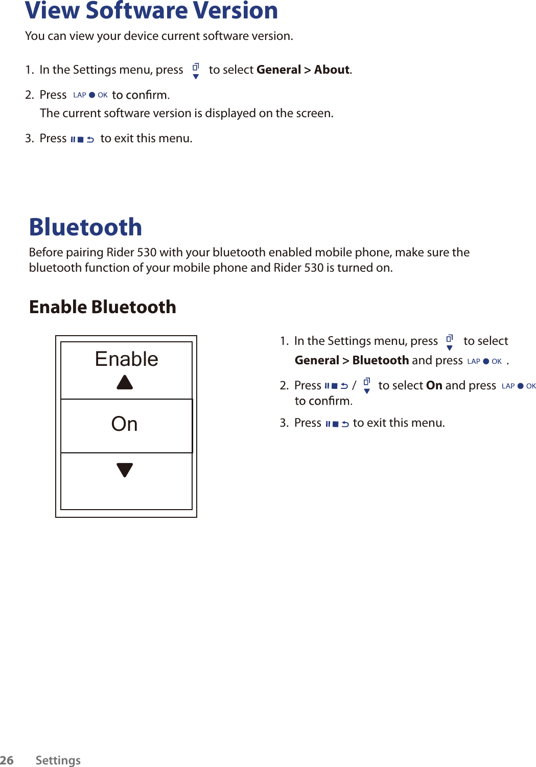 View Software VersionYou can view your device current software version. 1.  In the Settings menu, press  to select General &gt; About. 2.  Press The current software version is displayed on the screen.3.  Press to exit this menu.BluetoothBefore pairing Rider 530 with your bluetooth enabled mobile phone, make sure the bluetooth function of your mobile phone and Rider 530 is turned on.Enable Bluetooth1.  In the Settings menu, press  to select General &gt; Bluetooth and press                .2.  Press / to select On and press   3.  Press  to exit this menu.Settings26EnableOn