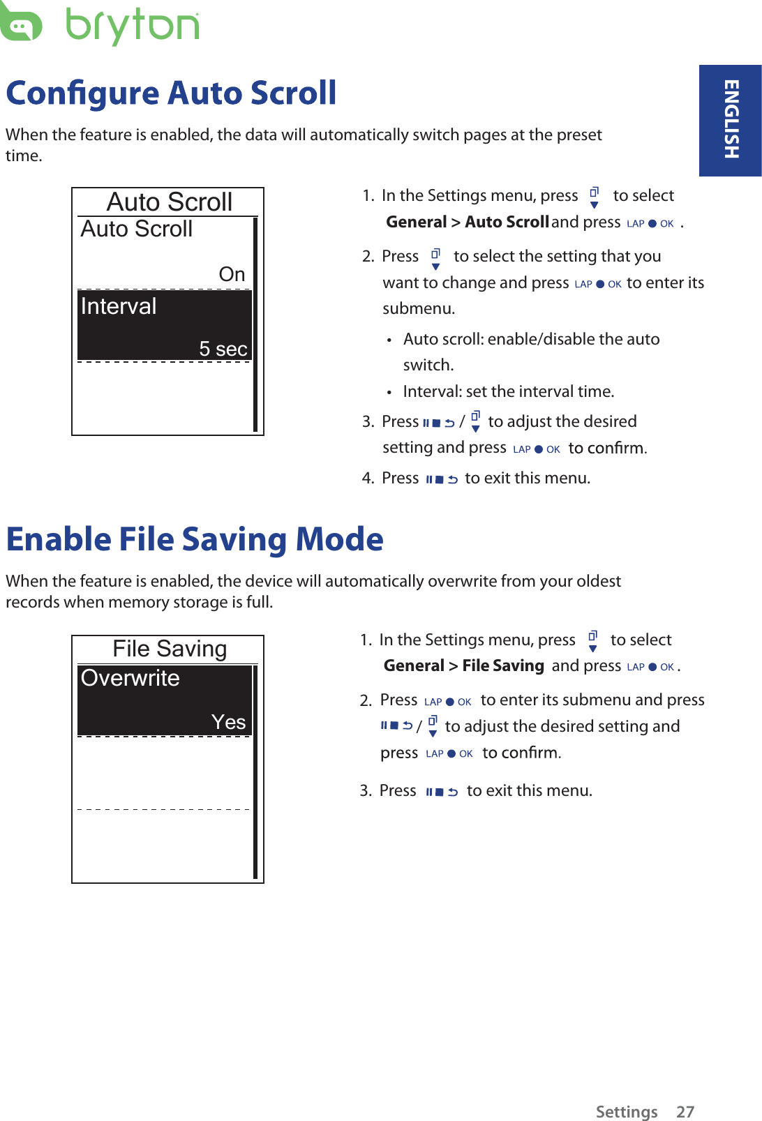 1.  In the Settings menu, press  to select  General &gt; Auto Scroll and press                .      2.  Press  to select the setting that you want to change and press   to enter its submenu.Auto scroll: enable/disable the auto tswitch.Interval: set the interval time.t3.  Press / to adjust the desired setting and press 4.  Press  to exit this menu.Auto ScrollAuto ScrollOn5 secInterval When the feature is enabled, the data will automatically switch pages at the preset time.Enable File Saving Mode When the feature is enabled, the device will automatically overwrite from your oldest records when memory storage is full. File SavingOverwriteYes1.  In the Settings menu, press  to select  General &gt; File Saving  and press               .2.  Press                 to enter its submenu and press                to adjust the desired setting and /3.  Press to exit this menu.ENGLISHSettings 27