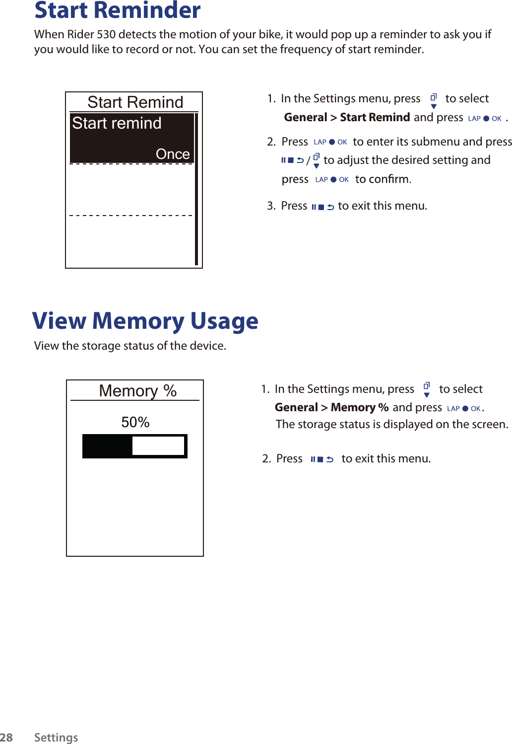 Start ReminderWhen Rider 530 detects the motion of your bike, it would pop up a reminder to ask you if you would like to record or not. You can set the frequency of start reminder. View Memory UsageView the storage status of the device.  Start RemindStart remind Once50%1.  In the Settings menu, press  to select  General &gt; Start Remind and press                .2.  Press                 to enter its submenu and press                to adjust the desired setting and /3.  Press  to exit this menu.1.  In the Settings menu, press  to select  General &gt; Memory % and press               .2.  Press  to exit this menu.Memory %The storage status is displayed on the screen.Settings28