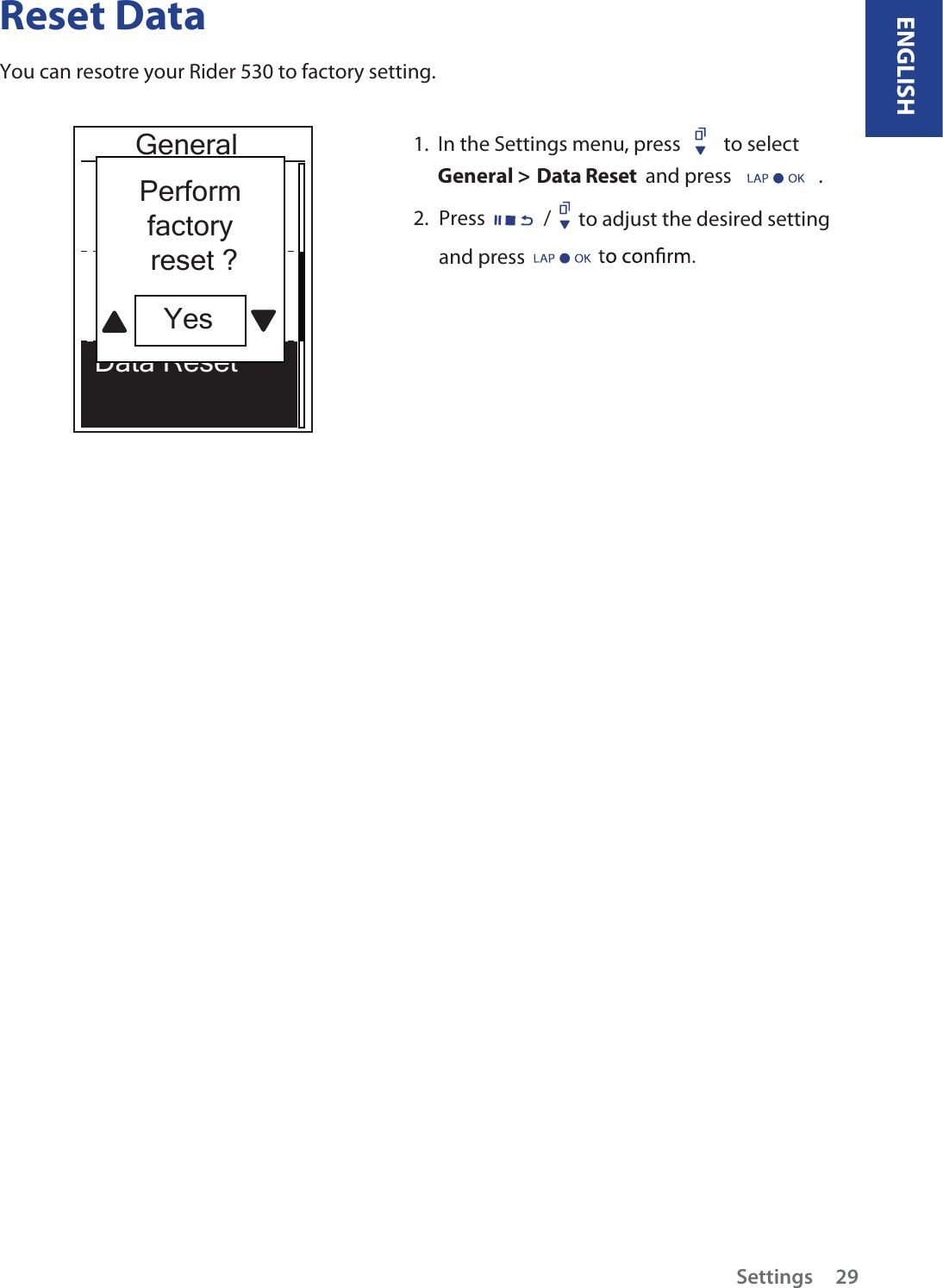 Reset DataYou can resotre your Rider 530 to factory setting. GeneralData ResetOnce1.  In the Settings menu, press  to select  General &gt; Data Reset  and press                   .2.  Press                    to adjust the desired setting  /Perform factory reset ?Yes and press       Settings 29ENGLISH