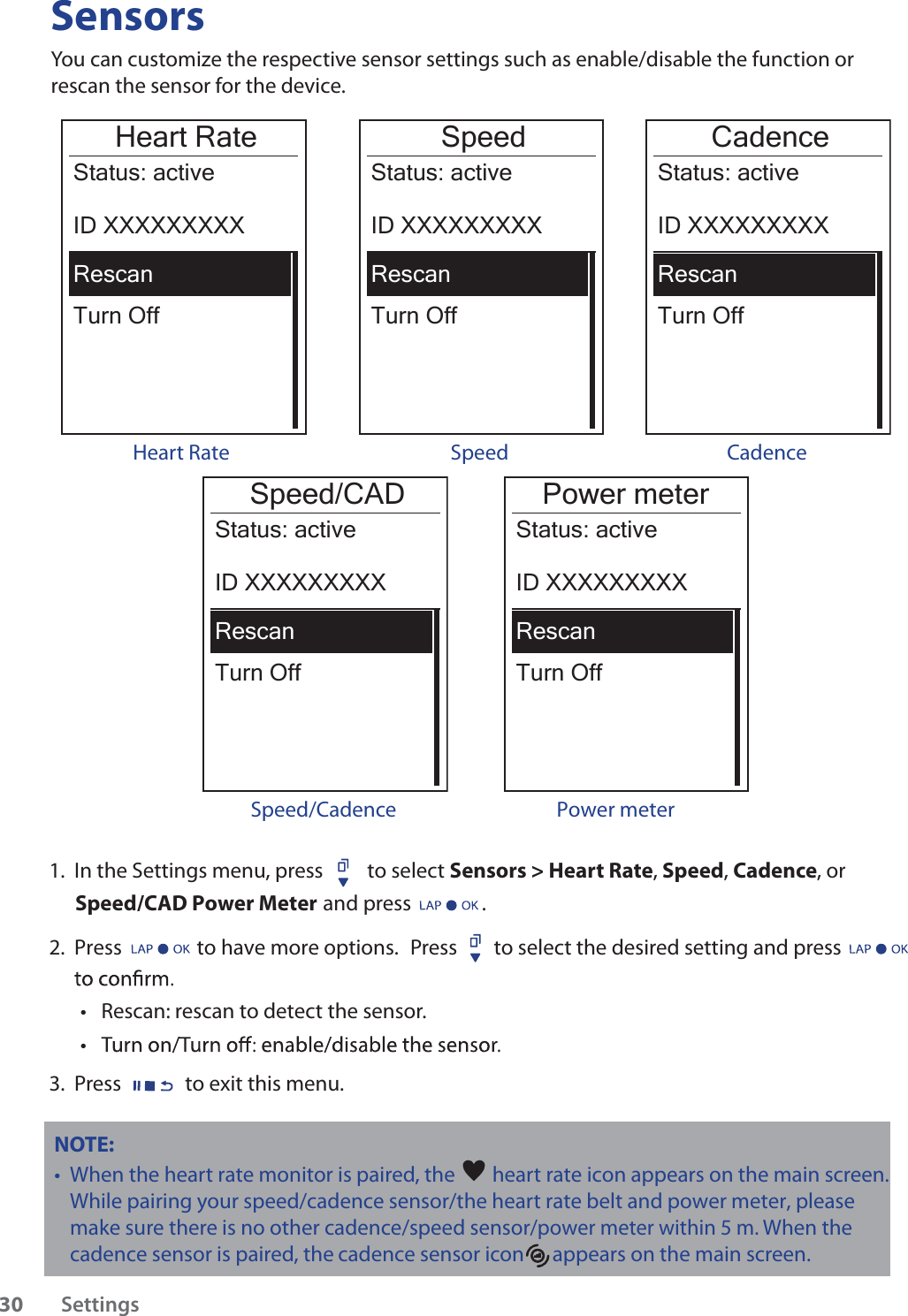 SensorsYou can customize the respective sensor settings such as enable/disable the function or rescan the sensor for the device.Heart RateTurn OffStatus: activeID XXXXXXXXXRescanHeart RateSpeedTurn OffStatus: activeID XXXXXXXXXRescanCadenceTurn OffStatus: activeID XXXXXXXXXRescanSpeed Cadence Power meterTurn OffStatus: activeID XXXXXXXXXRescan Power meter Speed/CADTurn OffStatus: activeID XXXXXXXXXRescanSpeed/Cadence1.  In the Settings menu, press  to select Sensors &gt; Heart Rate, Speed, Cadence, or  Speed/CAD Power Meter  and press               . 2.  Press                to have more options. Press  to select the desired setting and press Rescan: rescan to detect the sensor. tt3.  Press to exit this menu.NOTE: When the heart rate monitor is paired, the t heart rate icon appears on the main screen.While pairing your speed/cadence sensor/the heart rate belt and power meter, please make sure there                                                 is no other cadence/speed sensor/power meter within 5 m. When the cadence sensor is paired, the       cadence sensor icon      appears on the main screen.Settings30