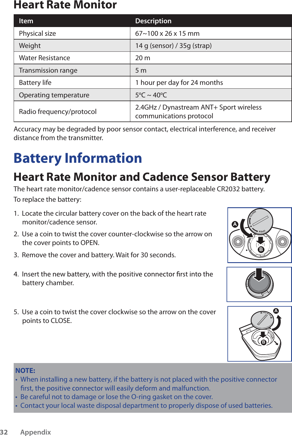 Heart Rate MonitorItem DescriptionPhysical size 67~100 x 26 x 15 mmWeight 14 g (sensor) / 35g (strap)Water Resistance 20 mTransmission range 5 mBattery life 1 hour per day for 24 monthsOperating temperature 5oC ~ 40oCRadio frequency/protocol 2.4GHz / Dynastream ANT+ Sport wireless communications protocolAccuracy may be degraded by poor sensor contact, electrical interference, and receiver distance from the transmitter.Battery InformationHeart Rate Monitor and Cadence Sensor BatteryThe heart rate monitor/cadence sensor contains a user-replaceable CR2032 battery. To replace the battery:1.  Locate the circular battery cover on the back of the heart rate monitor/cadence sensor.2.  Use a coin to twist the cover counter-clockwise so the arrow on the cover points to OPEN.3.  Remove the cover and battery. Wait for 30 seconds. battery chamber.5.  Use a coin to twist the cover clockwise so the arrow on the cover points to CLOSE.$%NOTE: When installing a new battery, if the battery is not placed with the positive connector tBe careful not to damage or lose the O-ring gasket on the cover.tContact your local waste disposal department to properly dispose of used batteries.t$&amp;/26(23(1%Appendix32