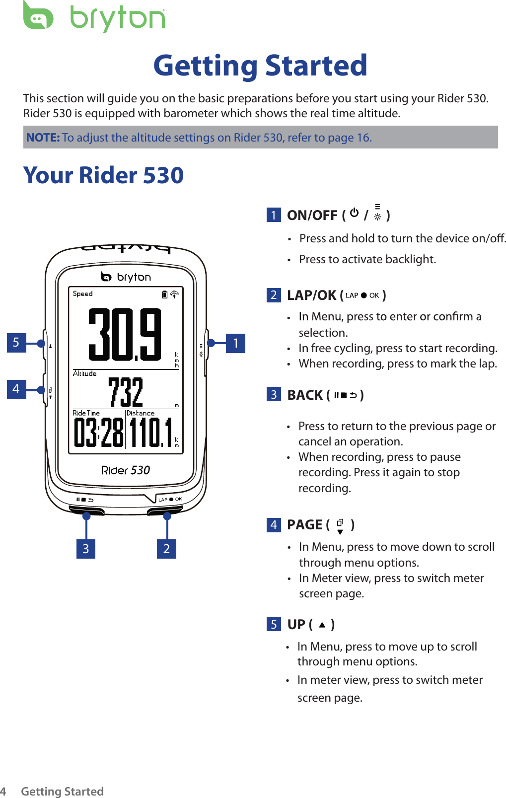 Press to return to the previous page or tcancel an operation.When recording, press to pause trecording. Press it again to stop recording.In Menu, press to move down to scroll tthrough menu options.In Meter view, press to switch meter tscreen page. Getting Started4Your Rider 530Getting StartedThis section will guide you on the basic preparations before you start using your Rider 530. Rider 530 is equipped with barometer which shows the real time altitude.NOTE: To adjust the altitude settings on Rider 530, refer to page 16.5UP (      )PAGE (       )BACK (          )ON/OFFLAP/OK (      /      )(             )tselection.In free cycling, press to start recording.tPress and hold to turn the device on/o. tPress to activate backlight. tWhen recording, press to mark the lap.t431213 245In Menu, press to move up to scroll tthrough menu options. In meter view, press to switch meter tscreen page.