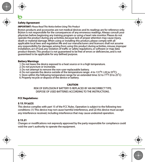 Safety AgreementIMPORTANT: Please Read This Notice before Using This ProductBryton products and accessories are not medical devices and its readings are for reference only. Bryton is not responsibile for the consequences of any erroneous readings. Always consult your physician before beginning any training program or using a heart rate monitor. Please do not operate the product during any activities, because lack of proper attention may cause injury, death or material damage. When using or installing this product, please comply with all applicable local laws and regulation.We and our manufacturers and licensors shall not assume any responsibility for damages arising from using this product during activities, misuse, improper installation, act of God, any violation of traffic or safety regulations, or software or map data product therein. This product is not guaranteed to be free of errors or deficiencies, and is not guaranteed to be applicable for any defined purpose. Battery Warnings1. Do not leave the device exposed to a heat source or in a high temperature.2. Do not puncture or incinerate.3. Do not attempt to remove the non-user-replaceable battery.4. Do not operate the device outside of the temperature range: -4 to 131oF (-20 to 55oC).5. Store within the following temperature range for an extended time: 32 to 77oF (0 to 25oC)6. Properly recycle or dispose of the device or battery.CAUTIONRISK OF EXPLOSION IF BATTERY IS REPLACED BY AN INCORRECT TYPE.DISPOSE OF USED BATTERIES ACCORDING TO THE INSTRUCTIONS.FCC Regulations:§ 15.19 (a)(3)This device complies with part 15 of the FCC Rules. Operation is subject to the following two conditions: (1) This device may not cause harmful interference, and (2) this device must accept any interference received, including interference that may cause undesired operation.§ 15.21Changes or modifications not expressly approved by the party responsible for compliance could void the user‘s authority to operate the equipment.