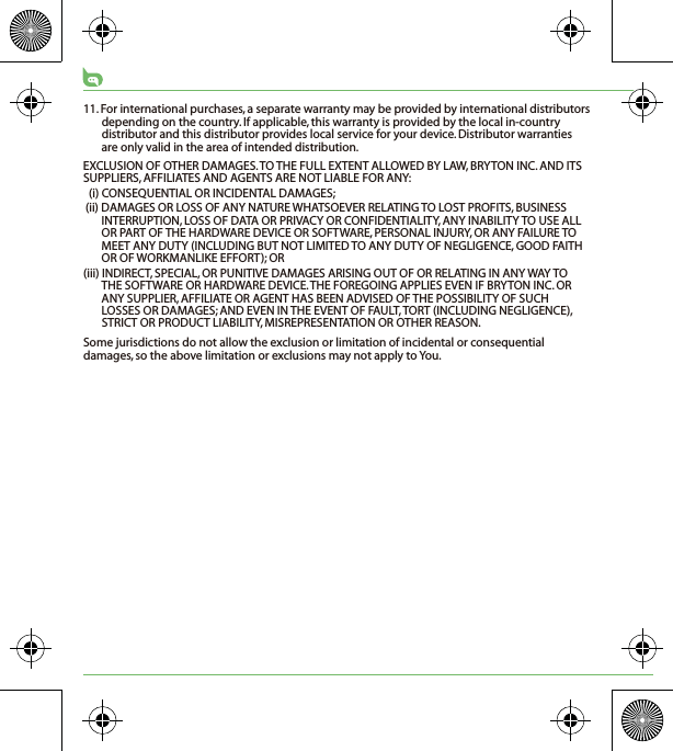 11. For international purchases, a separate warranty may be provided by international distributors depending on the country. If applicable, this warranty is provided by the local in-country distributor and this distributor provides local service for your device. Distributor warranties are only valid in the area of intended distribution. EXCLUSION OF OTHER DAMAGES. TO THE FULL EXTENT ALLOWED BY LAW, BRYTON INC. AND ITS SUPPLIERS, AFFILIATES AND AGENTS ARE NOT LIABLE FOR ANY:(i) CONSEQUENTIAL OR INCIDENTAL DAMAGES;(ii) DAMAGES OR LOSS OF ANY NATURE WHATSOEVER RELATING TO LOST PROFITS, BUSINESS INTERRUPTION, LOSS OF DATA OR PRIVACY OR CONFIDENTIALITY, ANY INABILITY TO USE ALL OR PART OF THE HARDWARE DEVICE OR SOFTWARE, PERSONAL INJURY, OR ANY FAILURE TO MEET ANY DUTY (INCLUDING BUT NOT LIMITED TO ANY DUTY OF NEGLIGENCE, GOOD FAITH OR OF WORKMANLIKE EFFORT); OR(iii) INDIRECT, SPECIAL, OR PUNITIVE DAMAGES ARISING OUT OF OR RELATING IN ANY WAY TO THE SOFTWARE OR HARDWARE DEVICE. THE FOREGOING APPLIES EVEN IF BRYTON INC. OR ANY SUPPLIER, AFFILIATE OR AGENT HAS BEEN ADVISED OF THE POSSIBILITY OF SUCH LOSSES OR DAMAGES; AND EVEN IN THE EVENT OF FAULT, TORT (INCLUDING NEGLIGENCE), STRICT OR PRODUCT LIABILITY, MISREPRESENTATION OR OTHER REASON.Some jurisdictions do not allow the exclusion or limitation of incidental or consequential damages, so the above limitation or exclusions may not apply to You.