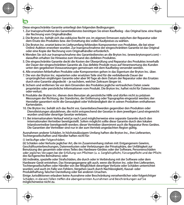 Diese eingeschränkte Garantie unterliegt den folgenden Bedingungen:1. Zur Inanspruchnahme des Garantiedienstes benötigen Sie einen Kaufbeleg - das Original bzw. eine Kopie der Rechnung vom Originalhändler.2. Die Bryton Inc. behält sich das exklusive Recht vor, im eigenen Ermessen zwischen der Reparatur oder dem Ersatz des Produktes bzw. der Erstattung des vollen Kaufpreises zu wählen.3. Die Bryton Inc. ersetzt keine im Lieferumfang fehlenden Komponenten von Produkten, die bei einer Online-Auktion erworben wurden. Zur Inanspruchnahme der eingeschränkten Garantie ist das Original oder eine Kopie der Rechnung vom Originalhändler erforderlich.4. Wenden Sie sich zur Inanspruchnahme des Garantiedienstes an die Bryton Inc. (www.brytonsport.com) – daraufhin erhalten Sie Hinweise zum Versand des defekten Produktes.5. Die eingeschränkte Garantie deckt die Kosten der Überprüfung und Reparatur des Produktes innerhalb der Dauer der eingeschränkten Garantie ab. Das defekte Produkt muss auf Verantwortung des Kunden unter den gegebenen Voraussetzungen gemeinsam mit dem Kaufbeleg versendet werden.6. Alle ersetzten fehlerhaften Produkte oder Komponenten gehen in das Eigentum der Bryton Inc. über.7. Die von der Bryton Inc. reparierten oder ersetzten Teile sind für die verbleibende Dauer der ursprünglichen einjährigen Garantie oder aber 90 Tage ab dem Datum der Reparatur oder des Ersatzes durch eine Garantie abgedeckt – je nachdem, welcher Zeitraum länger ist.8. Sichern und entfernen Sie vor dem Einsenden des Produktes jegliche vertraulichen Daten sowie proprietäre oder persönliche Informationen vom Produkt. Die Bryton Inc. haftet nicht für Datenschäden oder-verlust.9. Produkte der Bryton Inc. dienen dem Benutzer als persönliche Hilfe und dürfen nicht zu präzisen Messungen der Richtung, des Standortes, der Entfernung oder Topographie eingesetzt werden; der Hersteller garantiert nicht die Genauigkeit oder Vollständigkeit der in seinen Produkten enthaltenen Kartendaten. 10. Die Bryton Inc. behält sich das Recht vor, Garantiebeschwerden gegenüber den Produkten oder Dienstleistungen abzulehnen, die nicht entsprechend der Gesetze in dem jeweiligen Land eingereicht wurden und/oder derartige Gesetze verletzen.11. Bei internationalem Verkauf wird je nach Land möglicherweise eine separate Garantie durch den internationalen Vertreiber bereitgestellt. Sofern möglicht sollte diese Garantie durch den lokalen Inlandsvertreiber bereitgestellt werden; dieser Vertreiber übernimmt auch die Reparatur Ihres Gerätes. Die Garantien der Vertreiber sind nur in der zum Vertrieb angedachten Region gültig. Ausnahmen anderer Schäden. In höchstzulässigem Umfang haften die Bryton Inc., ihre Lieferanten, Tochtergesellschaften und Händler haften nicht für:(ii) Schäden oder Verluste jeglicher Art, die im Zusammenhang stehen mit: Entgangenem Gewinn, Geschäftsunterbrechungen, Datenverlusten oder Verletzungen der Privatsphäre, der Unfähigkeit zur Benutzung des gesamten oder eines Teiles des Hardware-Gerätes oder der Software, Personenschäden des fachgerechte Bemühens); oder(iii) indirekte, spezielle oder Strafschäden, die durch oder in Verbindung mit der Software oder dem Hardware-Gerät entstehen. Das Vorangegangene gilt auch, wenn die Bryton Inc. oder ihre Lieferanten, Tochtergesellschaften oder Händler von der Möglichkeit derartiger Verluste oder Schäden unterrichtet wurden; und auch im Falle von Fehlern, Vergehen (auch durch Nachlässigkeit), Kausal- oder Produkthaftung, falscher Darstellung oder bei anderen Ursachen. Einige Jurisdiktionen erlauben keine Ausnahme oder Beschränkung versehentlicher oder folgerichtiger möglicherweise nicht zu.