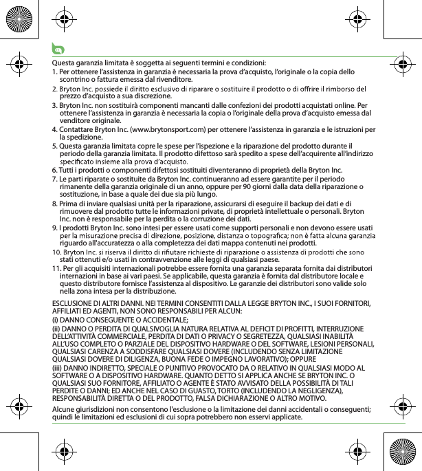 Questa garanzia limitata è soggetta ai seguenti termini e condizioni:1. Per ottenere l’assistenza in garanzia è necessaria la prova d’acquisto, l’originale o la copia dello scontrino o fattura emessa dal rivenditore.prezzo d’acquisto a sua discrezione.3. Bryton Inc. non sostituirà componenti mancanti dalle confezioni dei prodotti acquistati online. Per ottenere l’assistenza in garanzia è necessaria la copia o l’originale della prova d’acquisto emessa dal venditore originale.4. Contattare Bryton Inc. (www.brytonsport.com) per ottenere l’assistenza in garanzia e le istruzioni per la spedizione.5. Questa garanzia limitata copre le spese per l’ispezione e la riparazione del prodotto durante il periodo della garanzia limitata. Il prodotto difettoso sarà spedito a spese dell’acquirente all’indirizzo 6. Tutti i prodotti o componenti difettosi sostituiti diventeranno di proprietà della Bryton Inc.7. Le parti riparate o sostituite da Bryton Inc. continueranno ad essere garantite per il periodo rimanente della garanzia originale di un anno, oppure per 90 giorni dalla data della riparazione o sostituzione, in base a quale dei due sia più lungo.8. Prima di inviare qualsiasi unità per la riparazione, assicurarsi di eseguire il backup dei dati e di rimuovere dal prodotto tutte le informazioni private, di proprietà intellettuale o personali. Bryton Inc. non è responsabile per la perdita o la corruzione dei dati.9. I prodotti Bryton Inc. sono intesi per essere usati come supporti personali e non devono essere usati riguardo all&apos;accuratezza o alla completezza dei dati mappa contenuti nei prodotti. stati ottenuti e/o usati in contravvenzione alle leggi di qualsiasi paese.11. Per gli acquisiti internazionali potrebbe essere fornita una garanzia separata fornita dai distributori internazioni in base ai vari paesi. Se applicabile, questa garanzia è fornita dal distributore locale e questo distributore fornisce l’assistenza al dispositivo. Le garanzie dei distributori sono valide solo nella zona intesa per la distribuzione. ESCLUSIONE DI ALTRI DANNI. NEI TERMINI CONSENTITI DALLA LEGGE BRYTON INC., I SUOI FORNITORI, AFFILIATI ED AGENTI, NON SONO RESPONSABILI PER ALCUN:(i) DANNO CONSEGUENTE O ACCIDENTALE;(ii) DANNO O PERDITA DI QUALSIVOGLIA NATURA RELATIVA AL DEFICIT DI PROFITTI, INTERRUZIONE DELL’ATTIVITÀ COMMERCIALE, PERDITA DI DATI O PRIVACY O SEGRETEZZA, QUALSIASI INABILITÀ ALL’USO COMPLETO O PARZIALE DEL DISPOSITIVO HARDWARE O DEL SOFTWARE, LESIONI PERSONALI, QUALSIASI CARENZA A SODDISFARE QUALSIASI DOVERE (INCLUDENDO SENZA LIMITAZIONE QUALSIASI DOVERE DI DILIGENZA, BUONA FEDE O IMPEGNO LAVORATIVO); OPPURE(iii) DANNO INDIRETTO, SPECIALE O PUNITIVO PROVOCATO DA O RELATIVO IN QUALSIASI MODO AL SOFTWARE O A DISPOSITIVO HARDWARE. QUANTO DETTO SI APPLICA ANCHE SE BRYTON INC. O QUALSIASI SUO FORNITORE, AFFILIATO O AGENTE È STATO AVVISATO DELLA POSSIBILITÀ DI TALI PERDITE O DANNI; ED ANCHE NEL CASO DI GUASTO, TORTO (INCLUDENDO LA NEGLIGENZA), RESPONSABILITÀ DIRETTA O DEL PRODOTTO, FALSA DICHIARAZIONE O ALTRO MOTIVO.Alcune giurisdizioni non consentono l&apos;esclusione o la limitazione dei danni accidentali o conseguenti; quindi le limitazioni ed esclusioni di cui sopra potrebbero non esservi applicate.