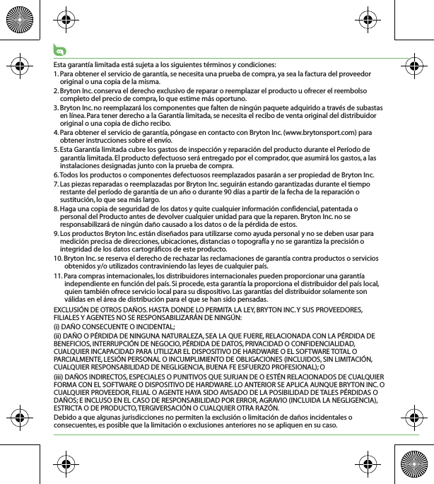 Esta garantía limitada está sujeta a los siguientes términos y condiciones:1. Para obtener el servicio de garantía, se necesita una prueba de compra, ya sea la factura del proveedor original o una copia de la misma.2. Bryton Inc. conserva el derecho exclusivo de reparar o reemplazar el producto u ofrecer el reembolso completo del precio de compra, lo que estime más oportuno.3. Bryton Inc. no reemplazará los componentes que falten de ningún paquete adquirido a través de subastas en línea. Para tener derecho a la Garantía limitada, se necesita el recibo de venta original del distribuidor original o una copia de dicho recibo.4. Para obtener el servicio de garantía, póngase en contacto con Bryton Inc. (www.brytonsport.com) para obtener instrucciones sobre el envío.5. Esta Garantía limitada cubre los gastos de inspección y reparación del producto durante el Período de garantía limitada. El producto defectuoso será entregado por el comprador, que asumirá los gastos, a las instalaciones designadas junto con la prueba de compra.6. Todos los productos o componentes defectuosos reemplazados pasarán a ser propiedad de Bryton Inc.7. Las piezas reparadas o reemplazadas por Bryton Inc. seguirán estando garantizadas durante el tiempo restante del período de garantía de un año o durante 90 días a partir de la fecha de la reparación o sustitución, lo que sea más largo.8. Haga una copia de seguridad de los datos y quite cualquier información confidencial, patentada o personal del Producto antes de devolver cualquier unidad para que la reparen. Bryton Inc. no se responsabilizará de ningún daño causado a los datos o de la pérdida de estos.9. Los productos Bryton Inc. están diseñados para utilizarse como ayuda personal y no se deben usar para medición precisa de direcciones, ubicaciones, distancias o topografía y no se garantiza la precisión o integridad de los datos cartográficos de este producto. 10. Bryton Inc. se reserva el derecho de rechazar las reclamaciones de garantía contra productos o servicios obtenidos y/o utilizados contraviniendo las leyes de cualquier país.11. Para compras internacionales, los distribuidores internacionales pueden proporcionar una garantía independiente en función del país. Si procede, esta garantía la proporciona el distribuidor del país local, quien también ofrece servicio local para su dispositivo. Las garantías del distribuidor solamente son válidas en el área de distribución para el que se han sido pensadas. EXCLUSIÓN DE OTROS DAÑOS. HASTA DONDE LO PERMITA LA LEY, BRYTON INC. Y SUS PROVEEDORES, FILIALES Y AGENTES NO SE RESPONSABILIZARÁN DE NINGÚN:(i) DAÑO CONSECUENTE O INCIDENTAL;(ii) DAÑO O PÉRDIDA DE NINGUNA NATURALEZA, SEA LA QUE FUERE, RELACIONADA CON LA PÉRDIDA DE BENEFICIOS, INTERRUPCIÓN DE NEGOCIO, PÉRDIDA DE DATOS, PRIVACIDAD O CONFIDENCIALIDAD, CUALQUIER INCAPACIDAD PARA UTILIZAR EL DISPOSITIVO DE HARDWARE O EL SOFTWARE TOTAL O PARCIALMENTE, LESIÓN PERSONAL O INCUMPLIMIENTO DE OBLIGACIONES (INCLUIDOS, SIN LIMITACIÓN, CUALQUIER RESPONSABILIDAD DE NEGLIGENCIA, BUENA FE ESFUERZO PROFESIONAL); O(iii) DAÑOS INDIRECTOS, ESPECIALES O PUNITIVOS QUE SURJAN DE O ESTÉN RELACIONADOS DE CUALQUIER FORMA CON EL SOFTWARE O DISPOSITIVO DE HARDWARE. LO ANTERIOR SE APLICA AUNQUE BRYTON INC. O CUALQUIER PROVEEDOR, FILIAL O AGENTE HAYA SIDO AVISADO DE LA POSIBILIDAD DE TALES PÉRDIDAS O DAÑOS; E INCLUSO EN EL CASO DE RESPONSABILIDAD POR ERROR, AGRAVIO (INCLUIDA LA NEGLIGENCIA), ESTRICTA O DE PRODUCTO, TERGIVERSACIÓN O CUALQUIER OTRA RAZÓN.Debido a que algunas jurisdicciones no permiten la exclusión o limitación de daños incidentales o consecuentes, es posible que la limitación o exclusiones anteriores no se apliquen en su caso.