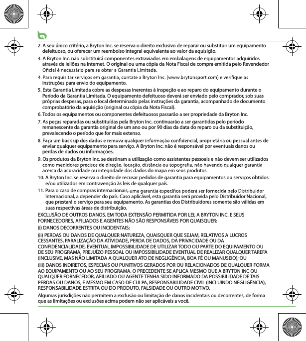 2. A seu único critério, a Bryton Inc. se reserva o direito exclusivo de reparar ou substituir um equipamento defeituoso, ou oferecer um reembolso integral equivalente ao valor da aquisição.3. A Bryton Inc. não substituirá componentes extraviados em embalagens de equipamentos adquiridos através de leilões na internet. O original ou uma cópia da Nota Fiscal de compra emitida pelo Revendedor instruções para envio do equipamento.5. Esta Garantia Limitada cobre as despesas inerentes à inspeção e ao reparo do equipamento durante o Período da Garantia Limitada. O equipamento defeituoso deverá ser enviado pelo comprador, sob suas próprias despesas, para o local determinado pelas instruções da garantia, acompanhado de documento comprobatório da aquisição (original ou cópia da Nota Fiscal).6. Todos os equipamentos ou componentes defeituosos passarão a ser propriedade da Bryton Inc.7. As peças reparadas ou substituídas pela Bryton Inc. continuarão a ser garantidas pelo período remanescente da garantia original de um ano ou por 90 dias da data do reparo ou da substituição, prevalecendo o período que for mais extenso.enviar qualquer equipamento para serviço. A Bryton Inc. não é responsável por eventuais danos ou perdas de dados ou informações. 9. Os produtos da Bryton Inc. se destinam a utilização como assistentes pessoais e não devem ser utilizados acerca da acuracidade ou integridade dos dados do mapa em seus produtos.10. A Bryton Inc. se reserva o direito de recusar pedidos de garantia para equipamentos ou serviços obtidos e/ou utilizados em contravenção às leis de qualquer país.11. Para o caso de compras internacionais, Internacional, a depender do país. Caso aplicável, esta garantia será provida pelo Distribuidor Nacional, que prestará o serviço para seu equipamento. As garantias dos Distribuidores somente são válidas em suas respectivas áreas de distribuição.EXCLUSÃO DE OUTROS DANOS. EM TODA EXTENSÃO PERMITIDA POR LEI, A BRYTON INC. E SEUS FORNECEDORES, AFILIADOS E AGENTES NÃO SÃO RESPONSÁVEIS POR QUAISQUER:(i) DANOS DECORRENTES OU INCIDENTAIS;(ii) PERDAS OU DANOS DE QUALQUER NATUREZA, QUAISQUER QUE SEJAM, RELATIVOS A LUCROS CESSANTES, PARALIZAÇÃO DA ATIVIDADE, PERDA DE DADOS, DA PRIVACIDADE OU DA CONFIDENCIALIDADE, EVENTUAL IMPOSSIBILIDADE DE UTILIZAR TODO OU PARTE DO EQUIPAMENTO OU DE SEU PROGRAMA, PREJUÍZO PESSOAL OU IMPOSSIBILIDADE EVENTUAL DE REALIZAR QUALQUER TAREFA (INCLUSIVE, MAS NÃO LIMITADA A QUALQUER ATO DE NEGLIGÊNCIA, BOA FÉ OU MANUSEIO); OU(iii) DANOS INDIRETOS, ESPECIAIS OU PUNITIVOS GERADOS POR OU RELACIONADOS DE QUALQUER FORMA AO EQUIPAMENTO OU AO SEU PROGRAMA. O PRECEDENTE SE APLICA MESMO QUE A BRYTON INC OU QUALQUER FORNECEDOR, AFILIADO OU AGENTE TENHA SIDO INFORMADO DA POSSIBILIDADE DE TAIS PERDAS OU DANOS; E MESMO EM CASO DE CULPA, RESPONSABILIDADE CIVIL (INCLUINDO NEGLIGÊNCIA), RESPONSABILIDADE ESTRITA OU DO PRODUTO, FALSIDADE OU OUTRO MOTIVO. Algumas jurisdições não permitem a exclusão ou limitação de danos incidentais ou decorrentes, de forma que as limitações ou exclusões acima podem não ser aplicáveis a você.