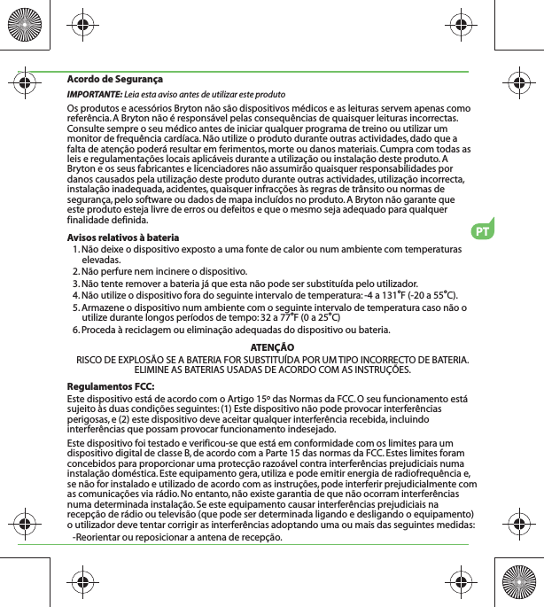 Acordo de SegurançaIMPORTANTE: Leia esta aviso antes de utilizar este produtoOs produtos e acessórios Bryton não são dispositivos médicos e as leituras servem apenas como referência. A Bryton não é responsável pelas consequências de quaisquer leituras incorrectas. Consulte sempre o seu médico antes de iniciar qualquer programa de treino ou utilizar um monitor de frequência cardíaca. Não utilize o produto durante outras actividades, dado que a falta de atenção poderá resultar em ferimentos, morte ou danos materiais. Cumpra com todas as leis e regulamentações locais aplicáveis durante a utilização ou instalação deste produto. A Bryton e os seus fabricantes e licenciadores não assumirão quaisquer responsabilidades por danos causados pela utilização deste produto durante outras actividades, utilização incorrecta, instalação inadequada, acidentes, quaisquer infracções às regras de trânsito ou normas de segurança, pelo software ou dados de mapa incluídos no produto. A Bryton não garante que este produto esteja livre de erros ou defeitos e que o mesmo seja adequado para qualquer finalidade definida.Avisos relativos à bateria1. Não deixe o dispositivo exposto a uma fonte de calor ou num ambiente com temperaturas elevadas.2. Não perfure nem incinere o dispositivo.3. Não tente remover a bateria já que esta não pode ser substituída pelo utilizador.4. Não utilize o dispositivo fora do seguinte intervalo de temperatura: -4 a 131oF (-20 a 55oC).5. Armazene o dispositivo num ambiente com o seguinte intervalo de temperatura caso não o utilize durante longos períodos de tempo: 32 a 77oF (0 a 25oC)6. Proceda à reciclagem ou eliminação adequadas do dispositivo ou bateria.ATENÇÃORISCO DE EXPLOSÃO SE A BATERIA FOR SUBSTITUÍDA POR UM TIPO INCORRECTO DE BATERIA.ELIMINE AS BATERIAS USADAS DE ACORDO COM AS INSTRUÇÕES.Regulamentos FCC:Este dispositivo está de acordo com o Artigo 15º das Normas da FCC. O seu funcionamento está sujeito às duas condições seguintes: (1) Este dispositivo não pode provocar interferências perigosas, e (2) este dispositivo deve aceitar qualquer interferência recebida, incluindo interferências que possam provocar funcionamento indesejado.Este dispositivo foi testado e verificou-se que está em conformidade com os limites para um dispositivo digital de classe B, de acordo com a Parte 15 das normas da FCC. Estes limites foram concebidos para proporcionar uma protecção razoável contra interferências prejudiciais numa instalação doméstica. Este equipamento gera, utiliza e pode emitir energia de radiofrequência e, se não for instalado e utilizado de acordo com as instruções, pode interferir prejudicialmente com as comunicações via rádio. No entanto, não existe garantia de que não ocorram interferências numa determinada instalação. Se este equipamento causar interferências prejudiciais na recepção de rádio ou televisão (que pode ser determinada ligando e desligando o equipamento) o utilizador deve tentar corrigir as interferências adoptando uma ou mais das seguintes medidas: -Reorientar ou reposicionar a antena de recepção.PT