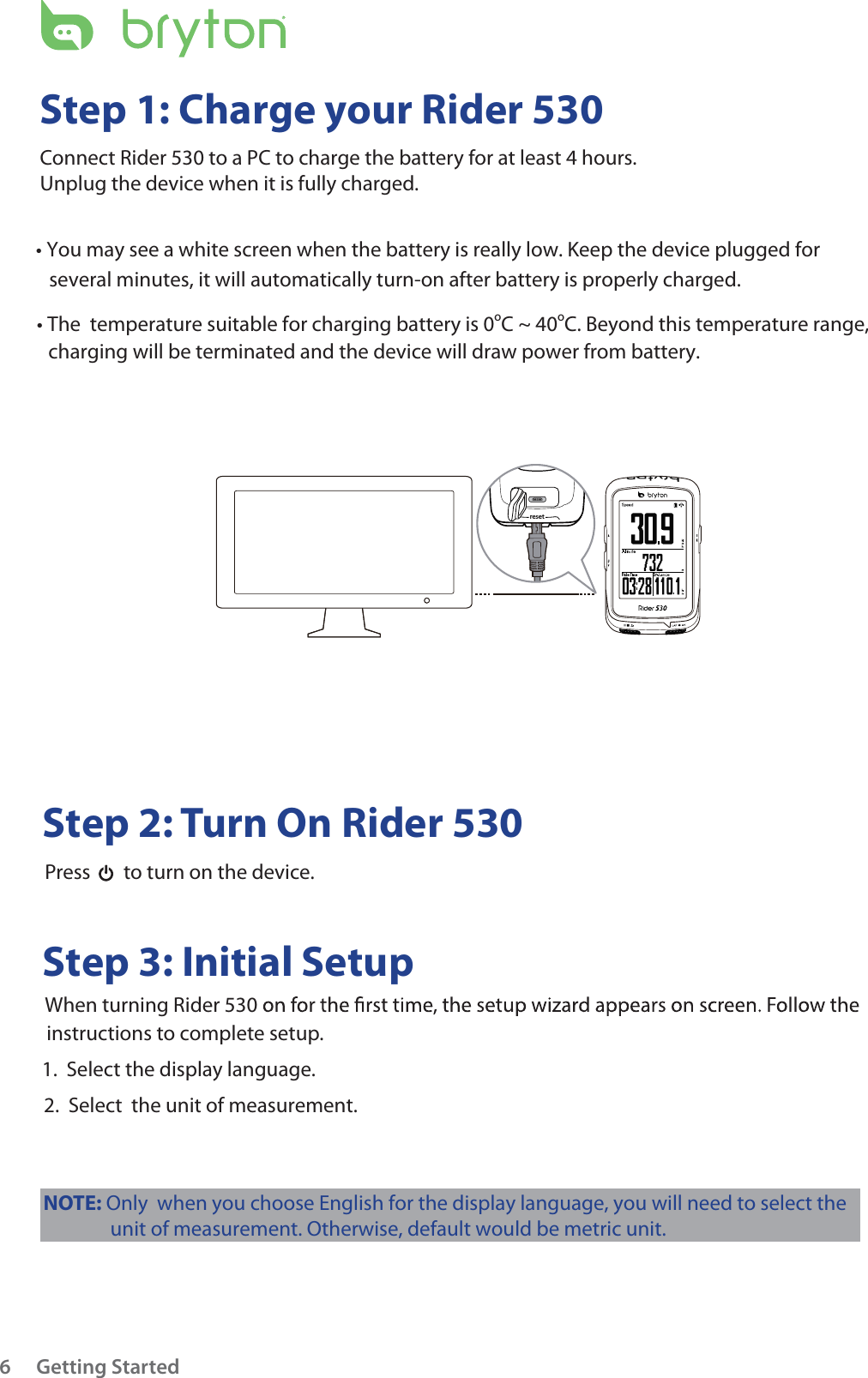 resetGetting Started6Step 1: Charge your Rider 530Connect Rider 530 to a PC to charge the battery for at least 4 hours.Unplug the device when it is fully charged.      Step 2: Turn On Rider 530          Press    to turn on the device.     Step 3: Initial Setup          When turning Rider 530          instructions to complete setup.         1.  Select the display language.          2.  Select  the unit of measurement. tYou may see a white screen when the battery is really low. Keep the device plugged for several minutes, it will automatically turn-on after battery is properly charged.t The  temperature suitable for charging battery is 0oC ~ 40oC. Beyond this temperature range, charging will be terminated and the device will draw power from battery.NOTE: Only  when you choose English for the display language, you will need to select theunit of measurement. Otherwise, default would be metric unit. 