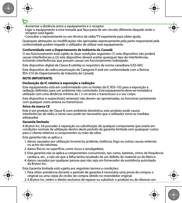 -Aumentar a distância entre o equipamento e o receptor.-Ligar o equipamento a uma tomada que faça parte de um circuito diferente daquele onde o receptor está ligado.-Consultar o representante ou um técnico de rádio/TV experiente para obter ajuda.Quaisquer alterações ou modificações não aprovadas expressamente pela parte responsável pela conformidade podem impedir o utilizador de utilizar este equipamento.Conformidade com o Departamento de Indústria do CanadáO seu funcionamento está sujeito às duas condições seguintes: (1) este dispositivo não poderá causar interferências e, (2) este dispositivo deverá aceitar quaisquer tipo de interferências, incluindo interferências que possam causar um funcionamento indesejado.Este dispositivo digital da Classe B satisfaz os requisitos da norma canadiana ICES-003.Este dispositivo de radiocomunicação de Categoria II está em conformidade com a Norma RSS-310 do Departamento de Industria do Canadá. NOTA IMPORTANTE:Declaração da IC relativa à exposição a radiação:Este equipamento está em conformidade com os limites da IC RSS-102 para a exposição a radiação definidos para um ambiente não controlado. Este equipamento deve ser instalado e utilizado com uma distância mínima de  cm entre o transmissor e o seu corpo.Este dispositivo e respectiva(s) antena(s) não devem ser aproximadas, ou funcionar juntamente com qualquer outra antena ou transmissor.Aviso de marca CEEste é um produto de Classe B, num ambiente doméstico, este produto pode causar interferências de rádio, e nesse caso pode ser necessário que o utilizador tome as medidas adequadas.Garantia limitadaA Bryton Inc. irá proceder à reparação ou substituição de qualquer componente que avarie em condições normais de utilização dentro deste período de garantia limitada sem quaisquer custos para o cliente relativos a componentes ou mão-de-obra. Esta garantia não se aplica a1. danos causados por utilização incorrecta, acidente, violência, fogo ou outras causas externas ou actos da natureza;2. danos físicos na superfície, como riscos e amolgadelas; 3. Esta garantia não se aplica a componentes consumíveis, tais como, baterias, cintos de frequência cardíaca, etc., a não ser que a falha tenha resultado de um defeito do material ou de fabrico.4. danos causados por qualquer pessoa que não seja um fornecedor de assistência autorizado da Bryton Inc.Esta Garantia limitada está sujeita aos seguintes termos e condições:1. Para obter assistência durante o período de garantia é necessária uma prova de compra, o original ou uma cópia do recibo de compra obtido no revendedor original.2. A Bryton Inc. retém o direito exclusivo de reparar ou substituir o produto ou de oferecer um 