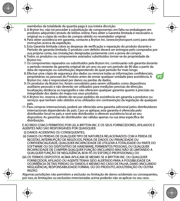 reembolso da totalidade da quantia paga à sua inteira discrição.3. A Bryton Inc. não irá proceder à substituição de componentes em falta na embalagem em produtos adquiridos através de leilões online. Para obter a Garantia limitada é necessário o original ou a cópia do recibo de compra obtido no revendedor original.4. Para obter assistência em garantia, contacte a Bryton Inc. (www.brytonsport.com) para obter instruções acerca da expedição.5. Esta Garantia limitada cobre as despesas de verificação e reparação do produto durante o Período de garantia limitada. O produto com defeito deverá ser entregue pelo comprador, por sua própria conta, nas instalações designadas juntamente com a prova de compra.6. Todos os produtos ou componentes avariados substituídos tornar-se-ão propriedade da Bryton Inc.7. Os componentes reparados ou substituídos pela Bryton Inc. continuarão sob garantia durante o período restante da garantia original de um ano ou por um período de 90 dias a partir da data de reparação ou substituição, dependendo de qual período for mais longo.8. Efectue uma cópia de segurança dos dados ou remova todas as informações confidenciais, proprietárias ou pessoais do Produto antes de enviar qualquer unidade para assistência. A Bryton Inc. não é responsável por danos ou perdas de dados.9. Os produtos da Bryton Inc. foram concebidos para serem utilizados como dispositivos auxiliares pessoais e não deverão ser utilizados para medições precisas de direcção, localização, distância ou topografia e não oferecem qualquer garantia quanto à precisão ou integridade dos dados do mapa nos seus produtos. 10. A Bryton Inc. reserva o direito de recusar pedidos de assistência em garantia a produtos ou serviços que tenham sido obtidos e/ou utilizados em contravenção da legislação de qualquer país.11. Para compras internacionais, poderá ser oferecida uma garantia adicional pelos distribuidores internacionais dependendo do país. Caso se aplique, esta garantia é oferecida pelo distribuidor local no país, e será este distribuidor a oferecer assistência local ao seu dispositivo. As garantias do distribuidor são válidas apenas na sua área específica de distribuição. E ACORDO COM O PERMITIDO POR LEI, A BRYTON INC. E OS SEUS FORNECEDORES, AFILIADOS E AGENTES NÃO SÃO RESPONSÁVEIS POR QUAISQUER:(i) DANOS ACIDENTAIS OU CONSEQUENTES;(ii) DANOS OU PERDAS DE QUALQUER TIPO DE NATUREZA RELACIONADOS COM A PERDA DE RECEITAS, INTERRUPÇÃO DE NEGÓCIOS, PERDA DE DADOS OU PRIVACIDADE OU CONFIDENCIALIDADE, QUALQUER INCAPACIDADE DE UTILIZAR A TOTALIDADE OU PARTE DO SOFTWARE OU DO DISPOSITIVO DE HARDWARE, FERIMENTOS PESSOAIS, OU QUALQUER INCAPACIDADE DE CUMPRIR QUALQUER FUNÇÃO (INCLUINDO MAS NÃO SE LIMITANDO A QUALQUER FUNÇÃO DE NEGLIGÊNCIA, BOA FÉ OU ESFORÇO PROFISSIONAL); OU(iii) OS TERMOS DISPOSTOS ACIMA APLICAM-SE MESMO SE A BRYTON INC. OU QUALQUER FORNECEDOR, AFILIADO OU AGENTE TENHA SIDO ALERTADO PARA A POSSIBILIDADE DA OCORRÊNCIA DE TAIS PERDAS OU DANOS; E MESMO NO CASO DE FALHA, DANO (INCLUINDO NEGLIGÊNCIA), RESPONSABILIDADE FORMAL OU DO PRODUTO, ADULTERAÇÃO OU OUTRA RAZÃO.Algumas jurisdições não permitem a exclusão ou limitação de danos acidentais ou consequentes, por isso, as limitações ou exclusões mencionadas acima poderão não se aplicar no seu caso.PT