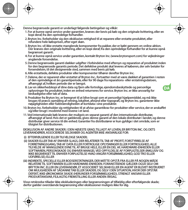 DADenne begrænsede garanti er underlagt følgende betingelser og vilkår:1. For at kunne opnå service under garantien, kræves der bevis på køb og den originale kvittering, eller en kopi deraf, fra den oprindelige forhandler.2. Bryton Inc. forbeholder sig den eksklusive rettighed til at reparere eller erstatte produktet, eller refundere hele købsprisen, efter eget skøn.3. Bryton Inc. vil ikke erstatte manglende komponenter fra pakker, der er købt gennem en online aktion. Der kræves den originale kvittering, eller en kopi deraf, fra den oprindelige forhandler for at kunne opnå begrænset garanti.4. For at kunne opnå service under garantien, kontakt Bryton Inc. (www.brytonsport.com) for vejledninger angående forsendelse.5. Denne begrænsede garanti dækker udgifter i forbindelse med eftersyn og reparation af produktet inden for den begrænsede garantis periode. Det defektive produkt skal leveres af køberen, der selv betaler for forsendelsen, til det designerede sted, sammen med bevis på køb.6. Alle erstattede, defekte produkter eller komponenter tilhører derefter Bryton Inc.7. Delene, der er repareret eller erstattet af Bryton Inc., fortsætter med at være dækket af garantien i resten af den oprindelige et års garantiperiode, eller for 90 dage fra reparations- eller erstatningsdatoen, afhængigt af, hvilken periode der er længst.8. Lav en sikkerhedskopi af dine data og fjern alle fortrolige, ejendomsbeskyttede og personlige oplysninger fra produktet, inden en enhed returneres for service. Bryton Inc. er ikke ansvarlig for beskadigelse eller tab af data.9. Produkter fra Bryton Inc. er beregnet til at blive brugt som et personligt hjælpemiddel, og må ikke bruges til præcis opmåling af retning, lokalitet, afstand eller topografi, og Bryton Inc. garanterer ikke nøjagtigheden eller fuldstændigheden af kortdata i sine produkter.10. Bryton Inc. forbeholder sig rettigheden til at afvise garantikrav for produkter eller service, der er anskaffet og/eller brugt i modstrid med lovene i et land.11. Ved internationale køb leveres der muligvis en separat garanti af den internationale distributør, afhængigt af land. Hvis det er gældende, gives denne garanti af den lokale distributør i landet, og denne distributør giver service til din enhed. Garantier fra distributører er kun gyldige i det område, som er tilsigtet for distributionen. EKSKLUSION AF ANDRE SKADER. I DEN HØJESTE GRAD, TILLADT AF LOVEN, ER BRYTON INC. OG DETS LEVERANDØRER, ASSOCIEREDE SELSKABER OG AGENTER IKKE ANSVARLIGE FOR: (i)  EFTERFØLGENDE ELLER TILFÆLDIGE SKADER;(ii) SKADER ELLER TAB AF ENHVER SLAGS, DER RELATERER TIL TAB AF PROFIT, FORSTYRRELSE AF FORRETNINGSGANG, TAB AF DATA ELLER FORTROLIGE OPLYSNINGER ELLER FORTROLIGHED, ALLE TILFÆLDE AF MANGLENDE EVNE TIL AT BRUGE HELE, ELLER EN DEL AF, HARDWARE-ENHEDEN ELLER SOFTWAREN, PERSONSKADE OG ENHVER MANGEL VED OPFYLDELSE AF FORPLIGTELSER (INKLUSIV OG IKKE BEGRÆNSET TIL ENHVER FORPLIGTELSE HVAD ANGÅR FORSØMMELIGHED, GOD TRO ELLER  UDFØRELSE); ELLER(iii) INDIREKTE, SPECIELLE ELLER BODSERSTATNINGER, DER MÅTTE OPSTÅ FRA ELLER PÅ NOGEN MÅDE RELATERE TIL SOFTWAREN ELLER HARDWARE-ENHEDEN. FORANSTÅENDE GÆLDER OGSÅ SELV OM BRYTON INC. ELLER EN LEVERANDØR, ET ASSOCIERET SELSKAB ELLER EN AGENT ER BLEVET INSTRUERET OM MULIGHEDEN AF SÅDANNE TAB ELLER SKADER, OG SELV I DEN SITUATION, HVOR DER OPSTÅR DEFEKT, IKKE-ØKONOMISK SKADE (HERUNDER FORSØMMELIGHED), STRENGT ANSVAR ELLER PRODUKTANSVAR, FEJLAGTIG FREMSTILLING ELLER ANDEN ÅRSAG.Visse retskredse tillader ikke ekskluderingen eller begrænsningen af tilfældig eller efterfølgende skade; derfor gælder overstående begrænsning eller eksklusioner muligvis ikke for dig.