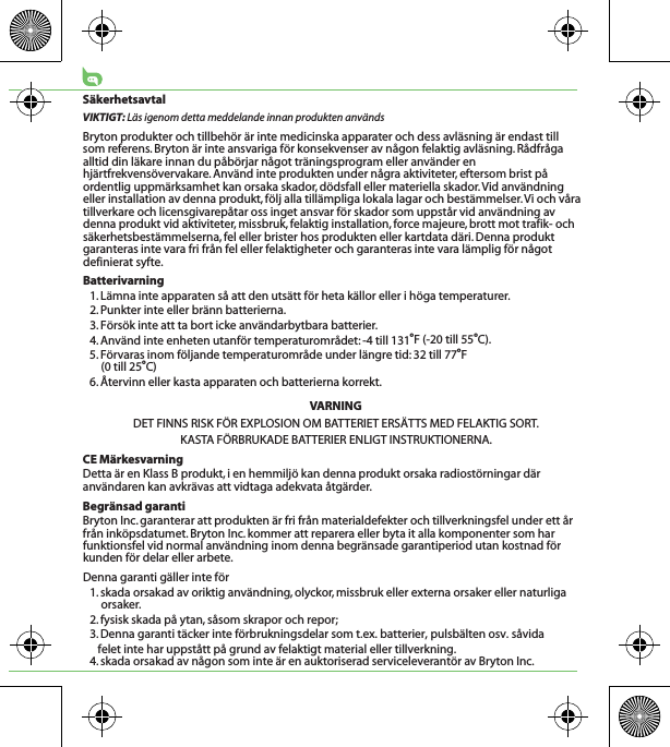 SäkerhetsavtalVIKTIGT: Läs igenom detta meddelande innan produkten användsBryton produkter och tillbehör är inte medicinska apparater och dess avläsning är endast till   som referens. Bryton är inte ansvariga för konsekvenser av någon felaktig avläsning. Rådfråga alltid din läkare innan du påbörjar något träningsprogram eller använder en hjärtfrekvensövervakare. Använd inte produkten under några aktiviteter, eftersom brist på ordentlig uppmärksamhet kan orsaka skador, dödsfall eller materiella skador. Vid användning eller installation av denna produkt, följ alla tillämpliga lokala lagar och bestämmelser. Vi och våra tillverkare och licensgivarepåtar oss inget ansvar för skador som uppstår vid användning av denna produkt vid aktiviteter, missbruk, felaktig installation, force majeure, brott mot trafik- och säkerhetsbestämmelserna, fel eller brister hos produkten eller kartdata däri. Denna produkt garanteras inte vara fri från fel eller felaktigheter och garanteras inte vara lämplig för något definierat syfte. Batterivarning1. Lämna inte apparaten så att den utsätt för heta källor eller i höga temperaturer.2. Punkter inte eller bränn batterierna.3. Försök inte att ta bort icke användarbytbara batterier.4. Använd inte enheten utanför temperaturområdet: -4 till 131oF (-20 till 55oC).5. Förvaras inom följande temperaturområde under längre tid: 32 till 77oF (0 till 25oC)6. Återvinn eller kasta apparaten och batterierna korrekt.VARNINGDET FINNS RISK FÖR EXPLOSION OM BATTERIET ERSÄTTS MED FELAKTIG SORT.KASTA FÖRBRUKADE BATTERIER ENLIGT INSTRUKTIONERNA.CE MärkesvarningDetta är en Klass B produkt, i en hemmiljö kan denna produkt orsaka radiostörningar där användaren kan avkrävas att vidtaga adekvata åtgärder.Begränsad garantiBryton Inc. garanterar att produkten är fri från materialdefekter och tillverkningsfel under ett år från inköpsdatumet. Bryton Inc. kommer att reparera eller byta it alla komponenter som har funktionsfel vid normal användning inom denna begränsade garantiperiod utan kostnad för kunden för delar eller arbete. Denna garanti gäller inte för1. skada orsakad av oriktig användning, olyckor, missbruk eller externa orsaker eller naturliga orsaker.2. fysisk skada på ytan, såsom skrapor och repor;3. Denna garanti täcker inte förbrukningsdelar som t.ex. batterier, pulsbälten osv. såvida felet inte har uppstått på grund av felaktigt material eller tillverkning.4. skada orsakad av någon som inte är en auktoriserad serviceleverantör av Bryton Inc.