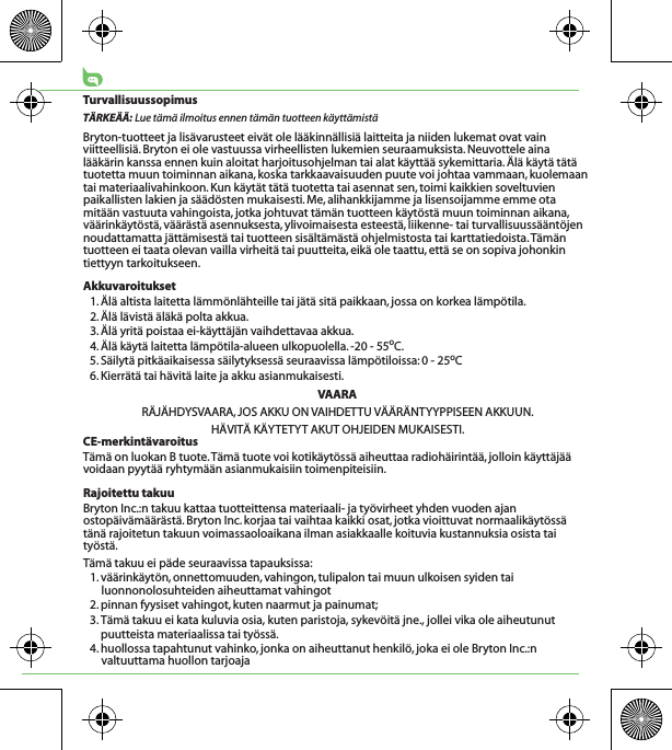 TurvallisuussopimusTÄRKEÄÄ: Lue tämä ilmoitus ennen tämän tuotteen käyttämistäBryton-tuotteet ja lisävarusteet eivät ole lääkinnällisiä laitteita ja niiden lukemat ovat vain viitteellisiä. Bryton ei ole vastuussa virheellisten lukemien seuraamuksista. Neuvottele aina lääkärin kanssa ennen kuin aloitat harjoitusohjelman tai alat käyttää sykemittaria. Älä käytä tätä tuotetta muun toiminnan aikana, koska tarkkaavaisuuden puute voi johtaa vammaan, kuolemaan tai materiaalivahinkoon. Kun käytät tätä tuotetta tai asennat sen, toimi kaikkien soveltuvien paikallisten lakien ja säädösten mukaisesti. Me, alihankkijamme ja lisensoijamme emme ota mitään vastuuta vahingoista, jotka johtuvat tämän tuotteen käytöstä muun toiminnan aikana, väärinkäytöstä, väärästä asennuksesta, ylivoimaisesta esteestä, liikenne- tai turvallisuussääntöjen noudattamatta jättämisestä tai tuotteen sisältämästä ohjelmistosta tai karttatiedoista. Tämän tuotteen ei taata olevan vailla virheitä tai puutteita, eikä ole taattu, että se on sopiva johonkin tiettyyn tarkoitukseen. Akkuvaroitukset1. Älä altista laitetta lämmönlähteille tai jätä sitä paikkaan, jossa on korkea lämpötila.2. Älä lävistä äläkä polta akkua.3. Älä yritä poistaa ei-käyttäjän vaihdettavaa akkua.4. Älä käytä laitetta lämpötila-alueen ulkopuolella. -20 - 55oC.5. Säilytä pitkäaikaisessa säilytyksessä seuraavissa lämpötiloissa: 0 - 25oC6. Kierrätä tai hävitä laite ja akku asianmukaisesti.VAARARÄJÄHDYSVAARA, JOS AKKU ON VAIHDETTU VÄÄRÄNTYYPPISEEN AKKUUN.HÄVITÄ KÄYTETYT AKUT OHJEIDEN MUKAISESTI.CE-merkintävaroitusTämä on luokan B tuote. Tämä tuote voi kotikäytössä aiheuttaa radiohäirintää, jolloin käyttäjää voidaan pyytää ryhtymään asianmukaisiin toimenpiteisiin.Rajoitettu takuuBryton Inc.:n takuu kattaa tuotteittensa materiaali- ja työvirheet yhden vuoden ajan ostopäivämäärästä. Bryton Inc. korjaa tai vaihtaa kaikki osat, jotka vioittuvat normaalikäytössä tänä rajoitetun takuun voimassaoloaikana ilman asiakkaalle koituvia kustannuksia osista tai työstä.Tämä takuu ei päde seuraavissa tapauksissa:1. väärinkäytön, onnettomuuden, vahingon, tulipalon tai muun ulkoisen syiden tai luonnonolosuhteiden aiheuttamat vahingot2. pinnan fyysiset vahingot, kuten naarmut ja painumat;3. Tämä takuu ei kata kuluvia osia, kuten paristoja, sykevöitä jne., jollei vika ole aiheutunut puutteista materiaalissa tai työssä.4. huollossa tapahtunut vahinko, jonka on aiheuttanut henkilö, joka ei ole Bryton Inc.:n valtuuttama huollon tarjoaja