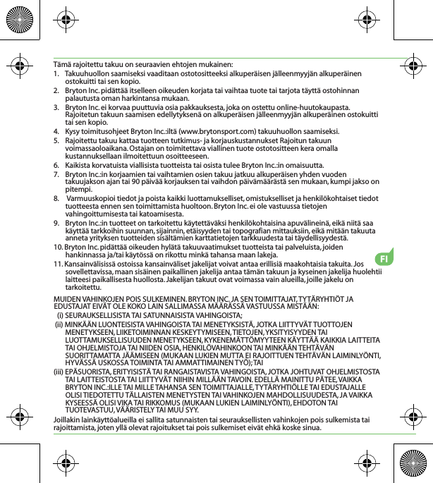 FITämä rajoitettu takuu on seuraavien ehtojen mukainen:1.    Takuuhuollon saamiseksi vaaditaan ostotositteeksi alkuperäisen jälleenmyyjän alkuperäinen ostokuitti tai sen kopio.2.    Bryton Inc. pidättää itselleen oikeuden korjata tai vaihtaa tuote tai tarjota täyttä ostohinnan palautusta oman harkintansa mukaan.3.    Bryton Inc. ei korvaa puuttuvia osia pakkauksesta, joka on ostettu online-huutokaupasta. Rajoitetun takuun saamisen edellytyksenä on alkuperäisen jälleenmyyjän alkuperäinen ostokuitti tai sen kopio.4.    Kysy toimitusohjeet Bryton Inc.:iltä (www.brytonsport.com) takuuhuollon saamiseksi.5.    Rajoitettu takuu kattaa tuotteen tutkimus- ja korjauskustannukset Rajoitun takuun voimassaoloaikana. Ostajan on toimitettava viallinen tuote ostotositteen kera omalla kustannuksellaan ilmoitettuun osoitteeseen.6.    Kaikista korvatuista viallisista tuotteista tai osista tulee Bryton Inc.:in omaisuutta.7.    Bryton Inc.:in korjaamien tai vaihtamien osien takuu jatkuu alkuperäisen yhden vuoden takuujakson ajan tai 90 päivää korjauksen tai vaihdon päivämäärästä sen mukaan, kumpi jakso on pitempi.8.     Varmuuskopioi tiedot ja poista kaikki luottamukselliset, omistukselliset ja henkilökohtaiset tiedot tuotteesta ennen sen toimittamista huoltoon. Bryton Inc. ei ole vastuussa tietojen vahingoittumisesta tai katoamisesta.9.    Bryton Inc.:in tuotteet on tarkoitettu käytettäväksi henkilökohtaisina apuvälineinä, eikä niitä saa käyttää tarkkoihin suunnan, sijainnin, etäisyyden tai topografian mittauksiin, eikä mitään takuuta anneta yrityksen tuotteiden sisältämien karttatietojen tarkkuudesta tai täydellisyydestä. 10. Bryton Inc. pidättää oikeuden hylätä takuuvaatimukset tuotteista tai palveluista, joiden hankinnassa ja/tai käytössä on rikottu minkä tahansa maan lakeja.11. Kansainvälisissä ostoissa kansainväliset jakelijat voivat antaa erillisiä maakohtaisia takuita. Jos sovellettavissa, maan sisäinen paikallinen jakelija antaa tämän takuun ja kyseinen jakelija huolehtii laitteesi paikallisesta huollosta. Jakelijan takuut ovat voimassa vain alueilla, joille jakelu on tarkoitettu.MUIDEN VAHINKOJEN POIS SULKEMINEN. BRYTON INC. JA SEN TOIMITTAJAT, TYTÄRYHTIÖT JA EDUSTAJAT EIVÄT OLE KOKO LAIN SALLIMASSA MÄÄRÄSSÄ VASTUUSSA MISTÄÄN:(i) SEURAUKSELLISISTA TAI SATUNNAISISTA VAHINGOISTA;(ii) MINKÄÄN LUONTEISISTA VAHINGOISTA TAI MENETYKSISTÄ, JOTKA LIITTYVÄT TUOTTOJEN MENETYKSEEN, LIIKETOIMINNAN KESKEYTYMISEEN, TIETOJEN, YKSITYISYYDEN TAI LUOTTAMUKSELLISUUDEN MENETYKSEEN, KYKENEMÄTTÖMYYTEEN KÄYTTÄÄ KAIKKIA LAITTEITA TAI OHJELMISTOJA TAI NIIDEN OSIA, HENKILÖVAHINKOON TAI MINKÄÄN TEHTÄVÄN SUORITTAMATTA JÄÄMISEEN (MUKAAN LUKIEN MUTTA EI RAJOITTUEN TEHTÄVÄN LAIMINLYÖNTI, HYVÄSSÄ USKOSSA TOIMINTA TAI AMMATTIMAINEN TYÖ); TAI(iii) EPÄSUORISTA, ERITYISISTÄ TAI RANGAISTAVISTA VAHINGOISTA, JOTKA JOHTUVAT OHJELMISTOSTA TAI LAITTEISTOSTA TAI LIITTYVÄT NIIHIN MILLÄÄN TAVOIN. EDELLÄ MAINITTU PÄTEE, VAIKKA BRYTON INC.:ILLE TAI MILLE TAHANSA SEN TOIMITTAJALLE, TYTÄRYHTIÖLLE TAI EDUSTAJALLE OLISI TIEDOTETTU TÄLLAISTEN MENETYSTEN TAI VAHINKOJEN MAHDOLLISUUDESTA, JA VAIKKA KYSEESSÄ OLISI VIKA TAI RIKKOMUS (MUKAAN LUKIEN LAIMINLYÖNTI), EHDOTON TAI TUOTEVASTUU, VÄÄRISTELY TAI MUU SYY.Joillakin lainkäyttöalueilla ei sallita satunnaisten tai seurauksellisten vahinkojen pois sulkemista tai rajoittamista, joten yllä olevat rajoitukset tai pois sulkemiset eivät ehkä koske sinua.