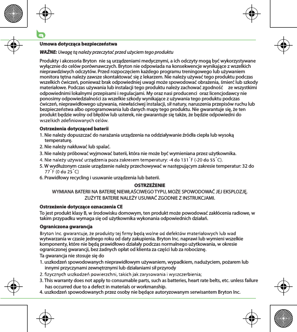 Umowa dotycząca bezpieczeństwaWAŻNE: Uwagę tą należy przeczytać przed użyciem tego produktuProdukty i akcesoria Bryton  nie są urządzeniami medycznymi, a ich odczyty mogą być wykorzystywane wyłącznie do celów porównawczych. Bryton nie odpowiada na konsekwencje wynikające z wszelkich nieprawdziwych odczytów. Przed rozpoczęciem każdego programu treningowego lub używaniem monitora tętna należy zawsze skontaktować się z lekarzem. Nie należy używać tego produktu podczas wszelkich ćwiczeń, ponieważ brak odpowiedniej uwagi może spowodować obrażenia, śmierć lub szkody materiałowe. Podczas używania lub instalacji tego produktu należy zachować zgodność     ze wszystkimi odpowiednimi lokalnymi przepisami i regulacjami. My oraz nasi producenci  oraz licencjodawcy nie ponosimy odpowiedzialności za wszelkie szkody wynikające z używania tego produktu podczas   ćwiczeń, nieprawidłowego używania, niewłaściwej instalacji, sił natury, naruszenia przepisów ruchu lub bezpieczeństwa albo oprogramowania lub danych mapy tego produktu. Nie gwarantuje się, że ten produkt będzie wolny od błędów lub usterek, nie gwarantuje się także, że będzie odpowiedni do Ostrzeżenia dotycząced baterii1. Nie należy dopuszczać do narażania urządzenia na oddziaływanie źródła ciepła lub wysoką temperaturę.2. Nie należy nakłuwać lub spalać.3. Nie należy próbować wyjmować baterii, która nie może być wymieniana przez użytkownika.5. W wydłużonym czasie urządzenie należy przechowywać w następującym zakresie temperatur: 32 do 6. Prawidłowy recycling i usuwanie urządzenia lub baterii.OSTRZEŻENIEWYMIANA BATERII NA BATERIĘ NIEWŁAŚCIWEGO TYPU, MOŻE SPOWODOWAĆ JEJ EKSPLOZJĘ.ZUŻYTE BATERIE NALEŻY USUWAĆ ZGODNIE Z INSTRUKCJAMI.Ostrzeżenie dotyczące oznaczenia CETo jest produkt klasy B, w środowisku domowym, ten produkt może powodować zakłócenia radiowe, w takim przypadku wymaga się od użytkownika wykonania odpowiednich działań.Ograniczona gwarancjawytwarzania w czasie jednego roku od daty zakupienia. Bryton Inc. naprawi lub wymieni wszelkie komponenty, które nie będą prawidłowo działały podczas normalnego użytkowania, w okresie ograniczonej gwarancji, bez żadnych opłat od klienta za części lub za robociznę. Ta gwarancja nie stosuje się do1. uszkodzeń spowodowanych nieprawidłowym używaniem, wypadkiem, nadużyciem, pożarem lub innymi przyczynami zewnętrznymi lub działaniami sił przyrody3. This warranty does not apply to consumable parts, such as batteries, heart rate belts, etc. unless failure      has occurred due to a defect in materials or workmanship.4. uszkodzeń spowodowanych przez osoby nie będące autoryzowanym serwisantem Bryton Inc.