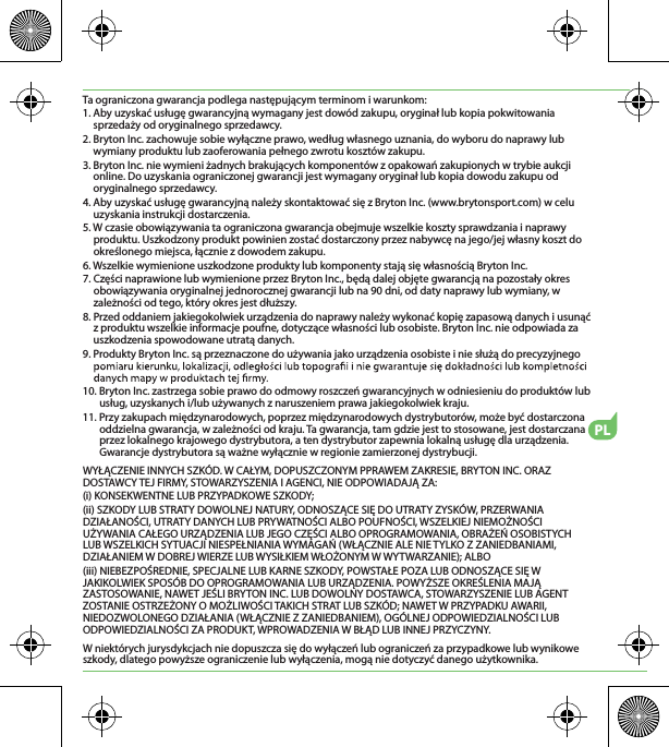 PLTa ograniczona gwarancja podlega następującym terminom i warunkom:1. Aby uzyskać usługę gwarancyjną wymagany jest dowód zakupu, oryginał lub kopia pokwitowania sprzedaży od oryginalnego sprzedawcy.2. Bryton Inc. zachowuje sobie wyłączne prawo, według własnego uznania, do wyboru do naprawy lub wymiany produktu lub zaoferowania pełnego zwrotu kosztów zakupu.3. Bryton Inc. nie wymieni żadnych brakujących komponentów z opakowań zakupionych w trybie aukcji online. Do uzyskania ograniczonej gwarancji jest wymagany oryginał lub kopia dowodu zakupu od oryginalnego sprzedawcy.4. Aby uzyskać usługę gwarancyjną należy skontaktować się z Bryton Inc. (www.brytonsport.com) w celu uzyskania instrukcji dostarczenia.5. W czasie obowiązywania ta ograniczona gwarancja obejmuje wszelkie koszty sprawdzania i naprawy produktu. Uszkodzony produkt powinien zostać dostarczony przez nabywcę na jego/jej własny koszt do określonego miejsca, łącznie z dowodem zakupu.6. Wszelkie wymienione uszkodzone produkty lub komponenty stają się własnością Bryton Inc.7. Części naprawione lub wymienione przez Bryton Inc., będą dalej objęte gwarancją na pozostały okres obowiązywania oryginalnej jednorocznej gwarancji lub na 90 dni, od daty naprawy lub wymiany, w zależności od tego, który okres jest dłuższy.8. Przed oddaniem jakiegokolwiek urządzenia do naprawy należy wykonać kopię zapasową danych i usunąć z produktu wszelkie informacje poufne, dotyczące własności lub osobiste. Bryton Inc. nie odpowiada za uszkodzenia spowodowane utratą danych.9. Produkty Bryton Inc. są przeznaczone do używania jako urządzenia osobiste i nie służą do precyzyjnego 10. Bryton Inc. zastrzega sobie prawo do odmowy roszczeń gwarancyjnych w odniesieniu do produktów lub usług, uzyskanych i/lub używanych z naruszeniem prawa jakiegokolwiek kraju.11. Przy zakupach międzynarodowych, poprzez międzynarodowych dystrybutorów, może być dostarczona oddzielna gwarancja, w zależności od kraju. Ta gwarancja, tam gdzie jest to stosowane, jest dostarczana przez lokalnego krajowego dystrybutora, a ten dystrybutor zapewnia lokalną usługę dla urządzenia. Gwarancje dystrybutora są ważne wyłącznie w regionie zamierzonej dystrybucji. WYŁĄCZENIE INNYCH SZKÓD. W CAŁYM, DOPUSZCZONYM PPRAWEM ZAKRESIE, BRYTON INC. ORAZ DOSTAWCY TEJ FIRMY, STOWARZYSZENIA I AGENCI, NIE ODPOWIADAJĄ ZA:(i) KONSEKWENTNE LUB PRZYPADKOWE SZKODY;(ii) SZKODY LUB STRATY DOWOLNEJ NATURY, ODNOSZĄCE SIĘ DO UTRATY ZYSKÓW, PRZERWANIA DZIAŁANOŚCI, UTRATY DANYCH LUB PRYWATNOŚCI ALBO POUFNOŚCI, WSZELKIEJ NIEMOŻNOŚCI UŻYWANIA CAŁEGO URZĄDZENIA LUB JEGO CZĘŚCI ALBO OPROGRAMOWANIA, OBRAŻEŃ OSOBISTYCH LUB WSZELKICH SYTUACJI NIESPEŁNIANIA WYMAGAŃ (WŁĄCZNIE ALE NIE TYLKO Z ZANIEDBANIAMI, DZIAŁANIEM W DOBREJ WIERZE LUB WYSIŁKIEM WŁOŻONYM W WYTWARZANIE); ALBO(iii) NIEBEZPOŚREDNIE, SPECJALNE LUB KARNE SZKODY, POWSTAŁE POZA LUB ODNOSZĄCE SIĘ W JAKIKOLWIEK SPOSÓB DO OPROGRAMOWANIA LUB URZĄDZENIA. POWYŻSZE OKREŚLENIA MAJĄ ZASTOSOWANIE, NAWET JEŚLI BRYTON INC. LUB DOWOLNY DOSTAWCA, STOWARZYSZENIE LUB AGENT ZOSTANIE OSTRZEŻONY O MOŻLIWOŚCI TAKICH STRAT LUB SZKÓD; NAWET W PRZYPADKU AWARII, NIEDOZWOLONEGO DZIAŁANIA (WŁĄCZNIE Z ZANIEDBANIEM), OGÓLNEJ ODPOWIEDZIALNOŚCI LUB ODPOWIEDZIALNOŚCI ZA PRODUKT, WPROWADZENIA W BŁĄD LUB INNEJ PRZYCZYNY.W niektórych jurysdykcjach nie dopuszcza się do wyłączeń lub ograniczeń za przypadkowe lub wynikowe szkody, dlatego powyższe ograniczenie lub wyłączenia, mogą nie dotyczyć danego użytkownika.