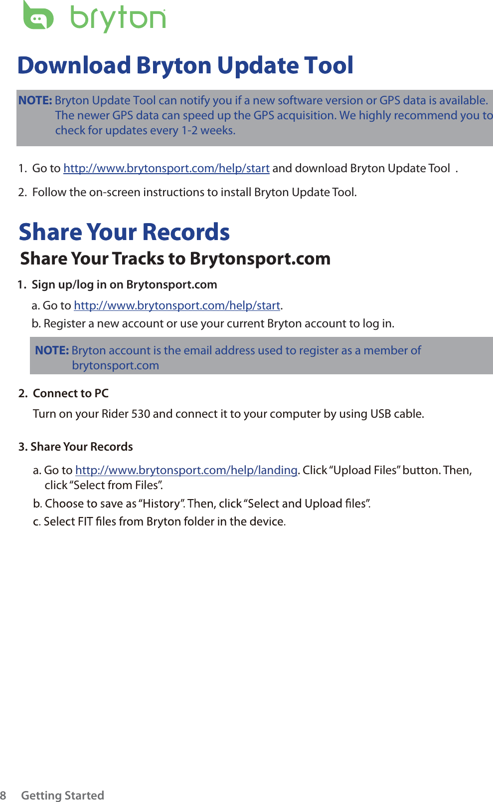 Getting Started8Share Your RecordsDownload Bryton Update ToolShare Your RecordsDownload Bryton Update ToolNOTE: Bryton account is the email address used to register as a member of               brytonsport.com NOTE: Bryton Update Tool can notify you if a new software version or GPS data is available.              The newer GPS data can speed up the GPS acquisition. We highly recommend you to              check for updates every 1-2 weeks.  1.  Go to http://www.brytonsport.com/help/start and download Bryton Update Tool .2.  Follow the on-screen instructions to install Bryton Update Tool.Share Your Tracks to Brytonsport.com1.  Sign up/log in on Brytonsport.coma. Go to http://www.brytonsport.com/help/start.b. Register a new account or use your current Bryton account to log in.2.  Connect to PCTurn on your Rider 530 and connect it to your computer by using USB cable.3. Share Your Recordsa. Go to http://www.brytonsport.com/help/landing. Click “Upload Files” button. Then, click “Select from Files”.