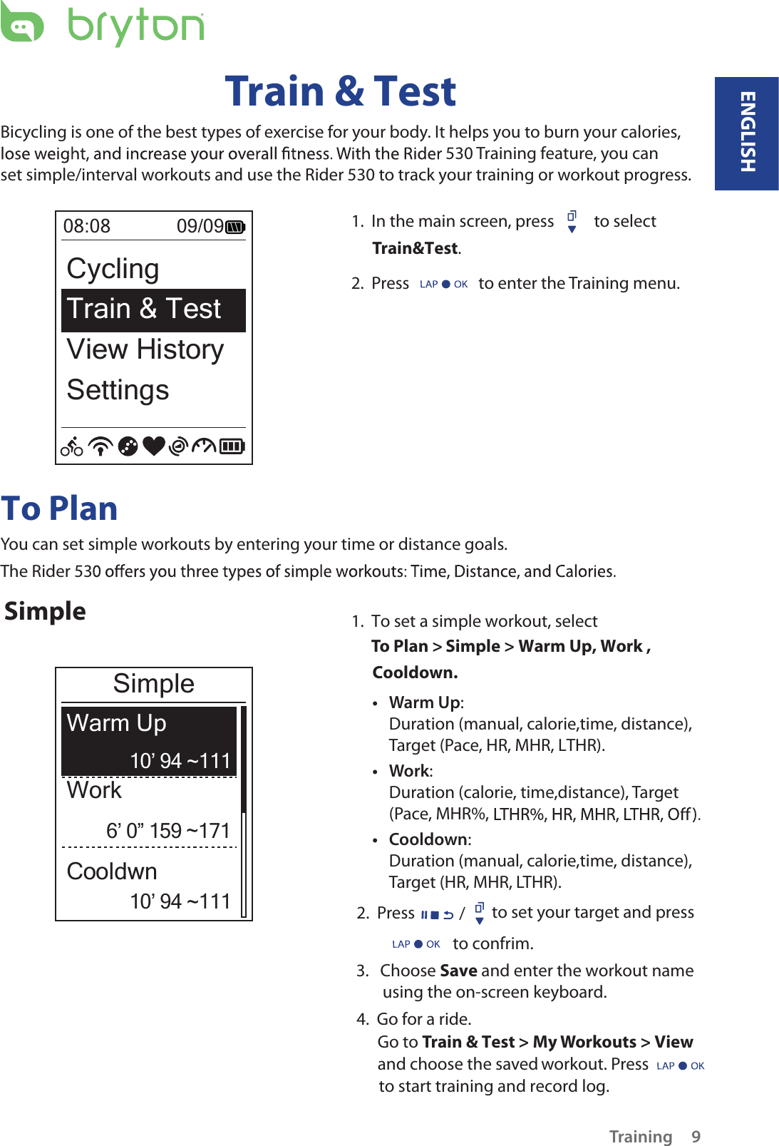 ENGLISHTraining 9Train &amp; TestBicycling is one of the best types of exercise for your body. It helps you to burn your calories, 530 Training feature, you can set simple/interval workouts and use the Rider 530 to track your training or workout progress.1.  In the main screen, press   to select Train&amp;Test.2.  Press   to enter the Training menu.08:08             09/09CyclingTrain &amp; Test View HistorySettingsTo PlanYou can set simple workouts by entering your time or distance goals. The Rider 53Simple1.  To set a simple workout, selectTo Plan &gt; Simple &gt; Warm Up, Work ,            Cooldown.         2.  Press / to set your target and press3.   Choose Save and enter the workout name        using the on-screen keyboard.     4.  Go for a ride.Go to Train &amp; Test &gt; My Workouts &gt; View and choose the saved workout. Press      to start training and record log. 6’ 0” 159 ~17110’ 94 ~11110’ 94 ~111WorkWarm UpCooldwnSimple Warm Upt :Duration (manual, calorie,time, distance), Target (Pace, HR, MHR, LTHR).Workt :Duration (calorie, time,distance), Target (Pace, MHR%, Cooldownt :Duration (manual, calorie,time, distance), Target (HR, MHR, LTHR).to confrim.