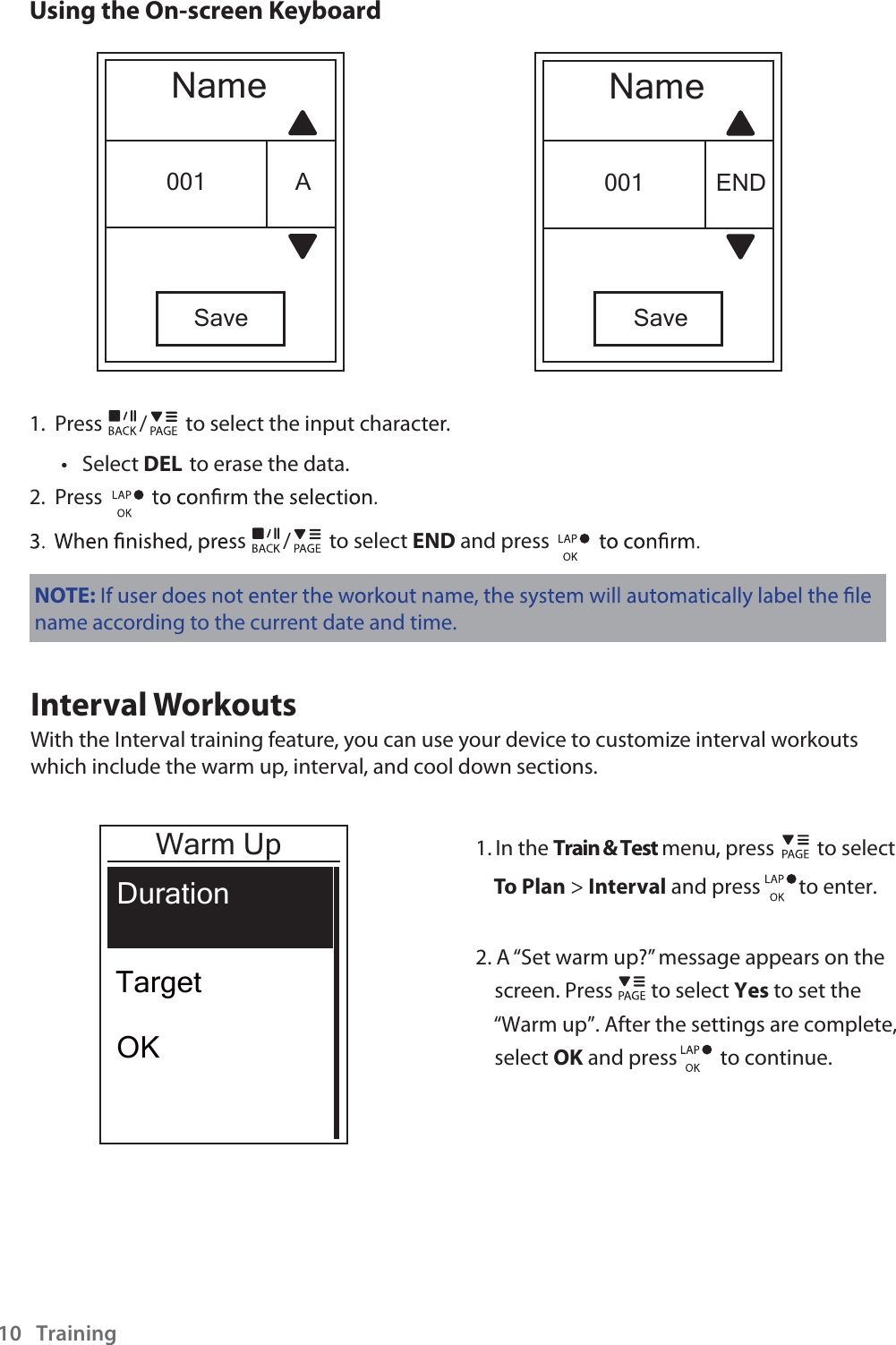  and press         to continue.     and press        to enter.Training10Using the On-screen KeyboardNameSave001 ENDNameSave001 A1.  Press / to select the input character.Select t DEL to erase the data.2.  Press s / to select END and press NOTE:name according to the current date and time.Interval WorkoutsWith the Interval training feature, you can use your device to customize interval workouts which include the warm up, interval, and cool down sections.1. In the Train &amp; Test menu, press         to selectTo Plan &gt; Interval2. A “Set warm up?” message appears on the     screen. Press        to select Yes to set the    “Warm up”. After the settings are complete,    select OK  Warm UpDurationTargetOK