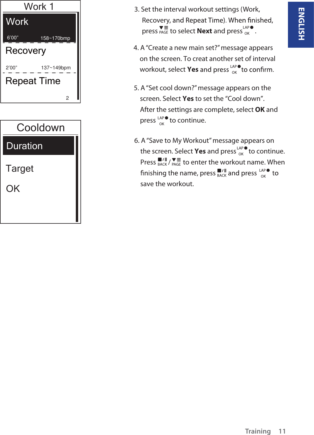 ENGLISHTraining 113. Set the interval workout settings (Work,      Recovery     press        to select Next and press        .  4. A “Create a new main set?” message appears     on the screen. To creat another set of interval    workout, select Yes5. A “Set cool down?” message appears on the     screen. Select Yes to set the “Cool down”.     After the settings are complete, select OK and    press         to continue.  6. A “Save to My Workout” message appears on     the screen. Select Yes and press        to continue.    Press        /        to enter the workout name. When    save the workout.   Work 1WorkRecoveryRepeat Time6’00” 158~170bmp          137~149bpm          22’00” Duration TargetOKCooldown