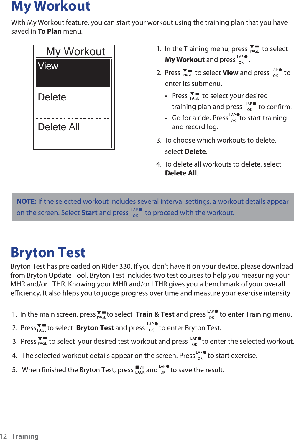 My WorkoutWith My Workout feature, you can start your workout using the training plan that you have saved in To Plan menu. 1.  In the Training menu, press  to select My Workout and press . 2.  Press  to select View and press  to enter its submenu.Press t  to select your desired training plan and press Go for a ride. Press       to start trainingand record log. t 3.  To choose which workouts to delete, select Delete. 4.  To delete all workouts to delete, select Delete All. ViewDeleteDelete AllMy WorkoutBryton TestBryton Test has preloaded on Rider 330. If you don&apos;t have it on your device, please download from Bryton Update Tool. Bryton Test includes two test courses to help you measuring your MHR and/or LTHR. Knowing your MHR and/or LTHR gives you a benchmark of your overall 1.  In the main screen, press       to select  Train &amp; Test and press         to enter Training menu.2.  Press       to select  Bryton Test and press         to enter Bryton Test.3.  Press        to select  your desired test workout and press         to enter the selected workout.             4.   The selected workout details appear on the screen. Press        to start exercise. Training125.NOTE: If the selected workout includes several interval settings, a workout details appear on the screen. Select Start and press   to proceed with the workout.