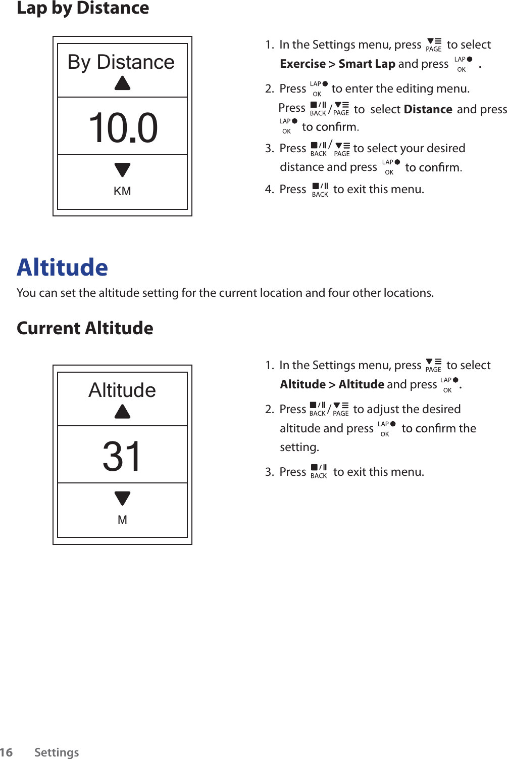 AltitudeYou can set the altitude setting for the current location and four other locations.Current Altitude1.  In the Settings menu, press   to select Altitude &gt; Altitude and press . 2.  Press / to adjust the desired altitude and press setting.3.  Press  to exit this menu.                             Lap by DistanceAltitudeM31By DistanceKM10.01.  In the Settings menu, press   to select Exercise &gt; Smart Lap and press . 2.  Press  to enter the editing menu.     Press 3.  Press / to select your desired distance and press 4.  Press  to exit this menu./        to  select                     and press DistanceSettings16