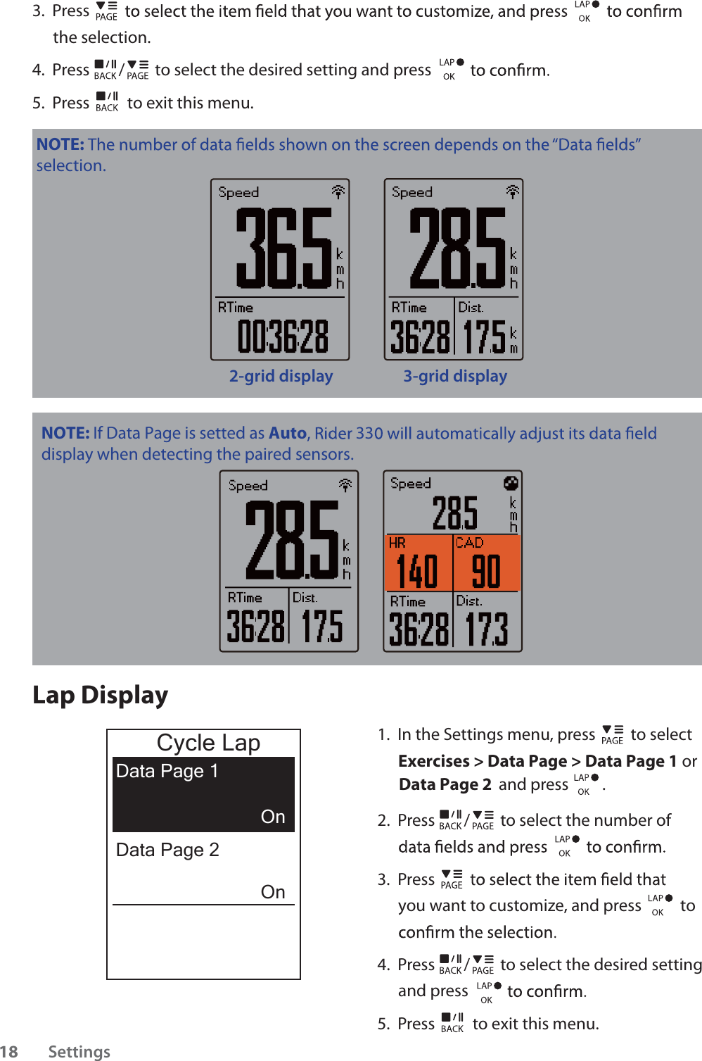 3.  Press the selection.4.  Press / to select the desired setting and press 5.  Press  to exit this menu.NOTE: selection.2-grid display 3-grid displayLap Display1.  In the Settings menu, press   to select Exercises &gt; Data Page &gt; Data Page 1 or  Data Page 2 and press         . 2.  Press / to select the number of 3.  Press you want to customize, and press   to 4.  Press / to select the desired setting and press 5.  Press  to exit this menu.Cycle LapData Page 1OnOnData Page 2Settings18NOTE: If Data Page is setted as Autodisplay when detecting the paired sensors. 33