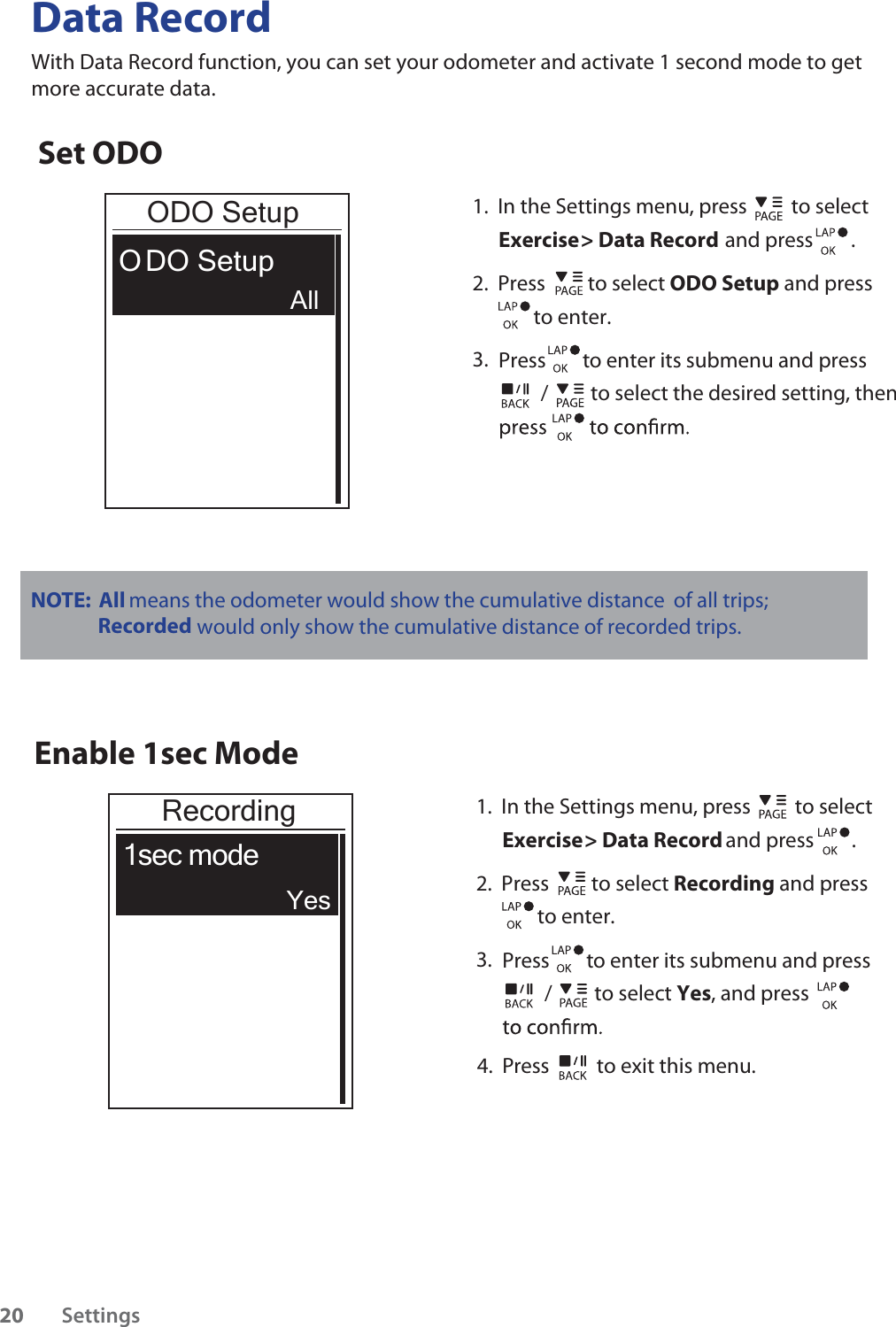          /         to select the desired setting, then Data RecordWith Data Record function, you can set your odometer and activate 1 second mode to get more accurate data. Set ODOODO SetupO DO Setup1.  In the Settings menu, press  to select Exercise &gt; Data Record and press        .2.  Press         to select ODO Setup and press             to enter. 3.    Press        to enter its submenu and pressAllEnable 1sec ModeRecording1sec mode1.  In the Settings menu, press  to select Exercise &gt; Data Record and press        .2.  Press         to select Recording and press             to enter. 3.    Press        to enter its submenu and press         /         to select Yes, and press         YesNOTE:   All means the odometer would show the cumulative distance of all trips; Recorded would only show the cumulative distance of recorded trips.4.  Press  to exit this menu.Settings20