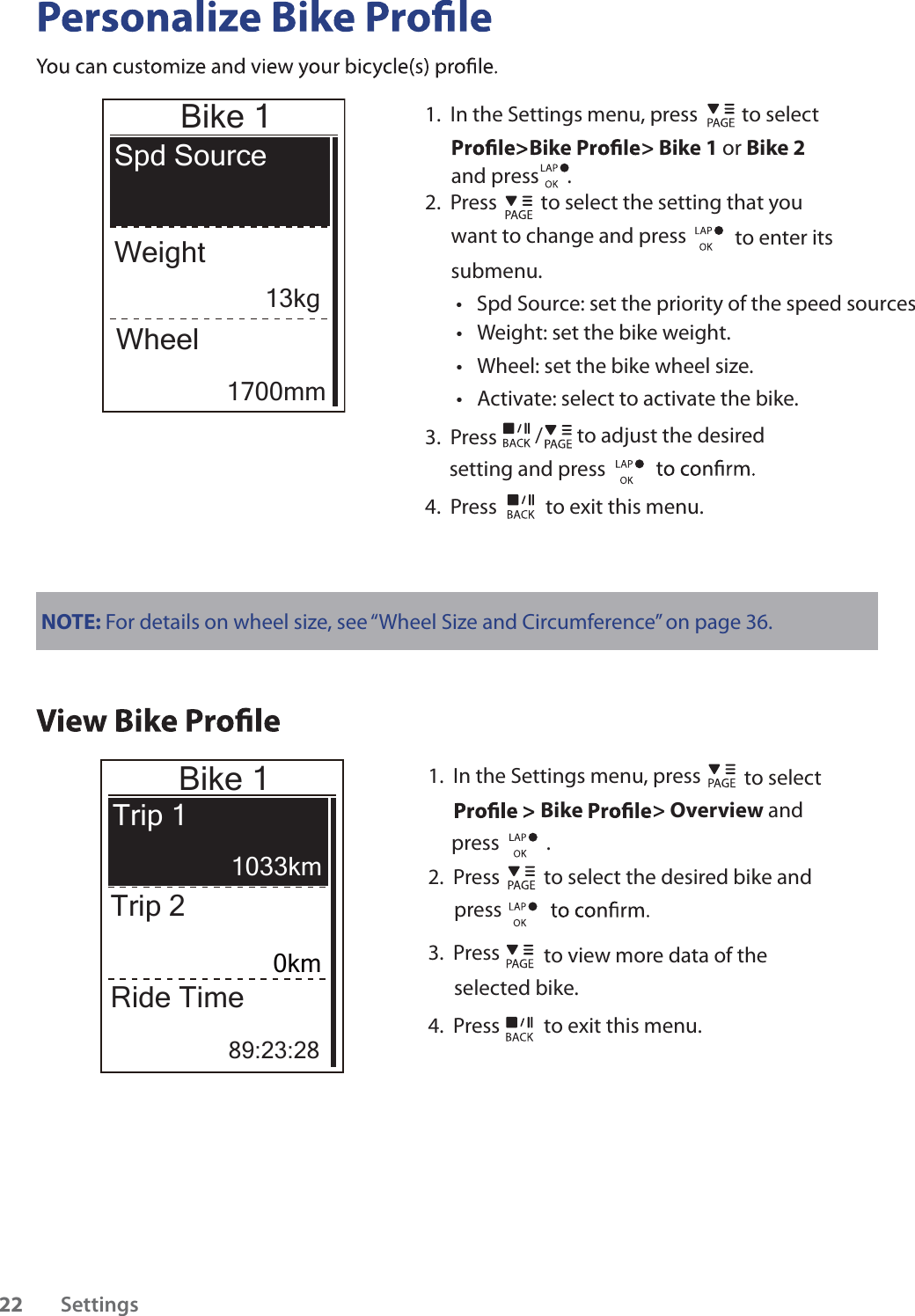                 Bike 1Spd SourceWeightWheelNOTE: For details on wheel size, see “Wheel Size and Circumference” on page 36.Bike 1Trip 1Trip 2Ride Time89:23:281.  In the Settings menu, press   to select Bike  &gt; Overview and      press          .  2.  Press   to select the desired bike and press 3.  Press   to view more data of the selected bike.4.  Press   to exit this menu.Settings2213kg1700mm1033km0km1.  In the Settings menu, press   to select Bike &gt; Bike 1 or Bike 2 2.  Press  to select the setting that you want to change and press    to enter its submenu.Weight: set the bike weight.tSpd Source: set the priority of the speed sourcestWheel: set the bike wheel size.tActivate: select to activate the bike.t3.  Press  / to adjust the desired setting and press 4.  Press   to exit this menu.and press      .