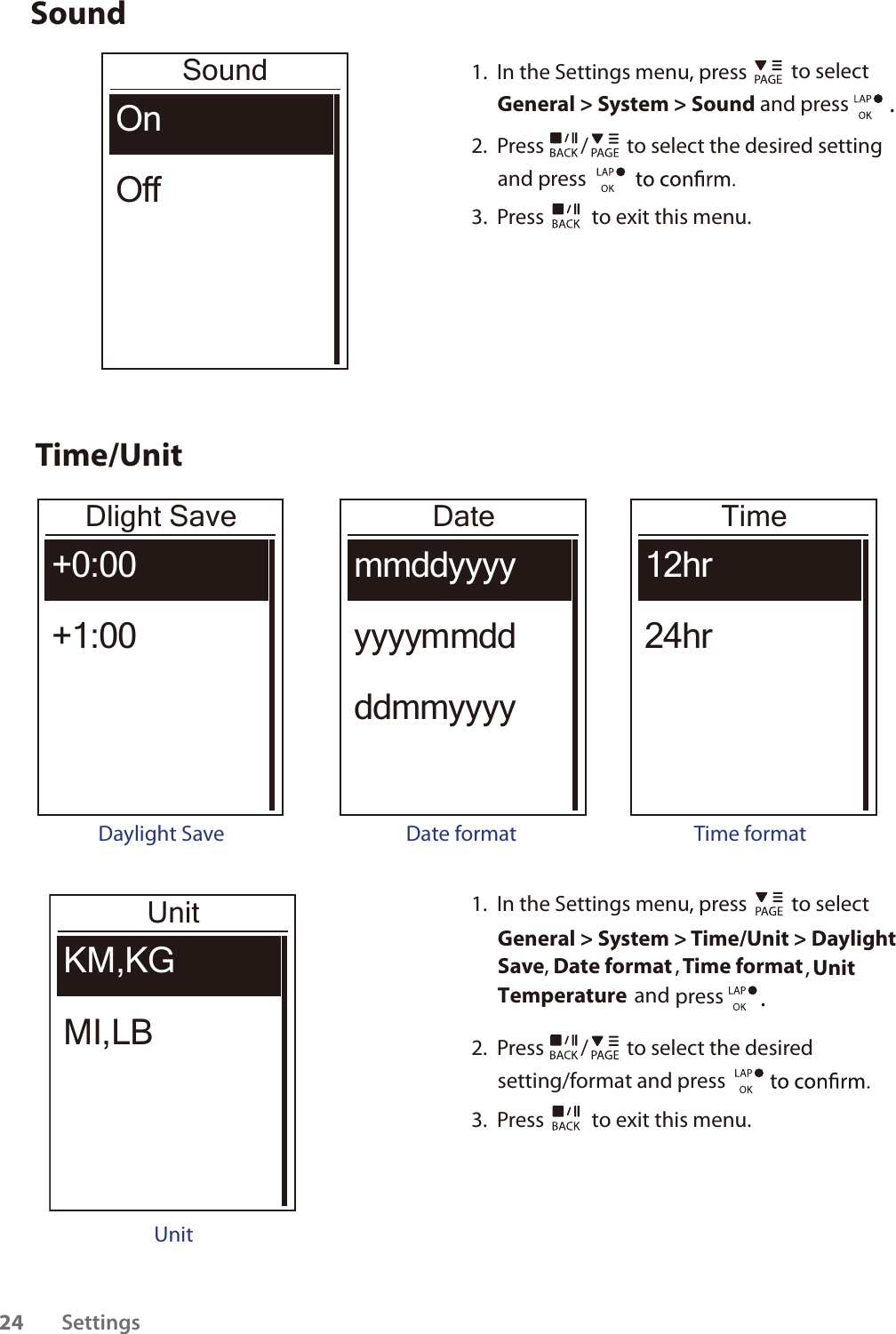 SoundSoundOnOff1.  In the Settings menu, press   to select General &gt; System &gt; Sound and press . 2.  Press  /  to select the desired setting and press 3.  Press   to exit this menu.Time/UnitDlight Save+0:00+1:00Daylight SaveDatemmddyyyyyyyymmddddmmyyyyDate formatTime12hr24hrTime formatUnitKM,KGMI,LBUnit1.  In the Settings menu, press   to select General &gt; System &gt; Time/Unit &gt; DaylightSave, Date format , Time format, UnitTemperature  and press  . 2.  Press  /  to select the desired setting/format and press 3.  Press   to exit this menu.Settings2413kg1033km