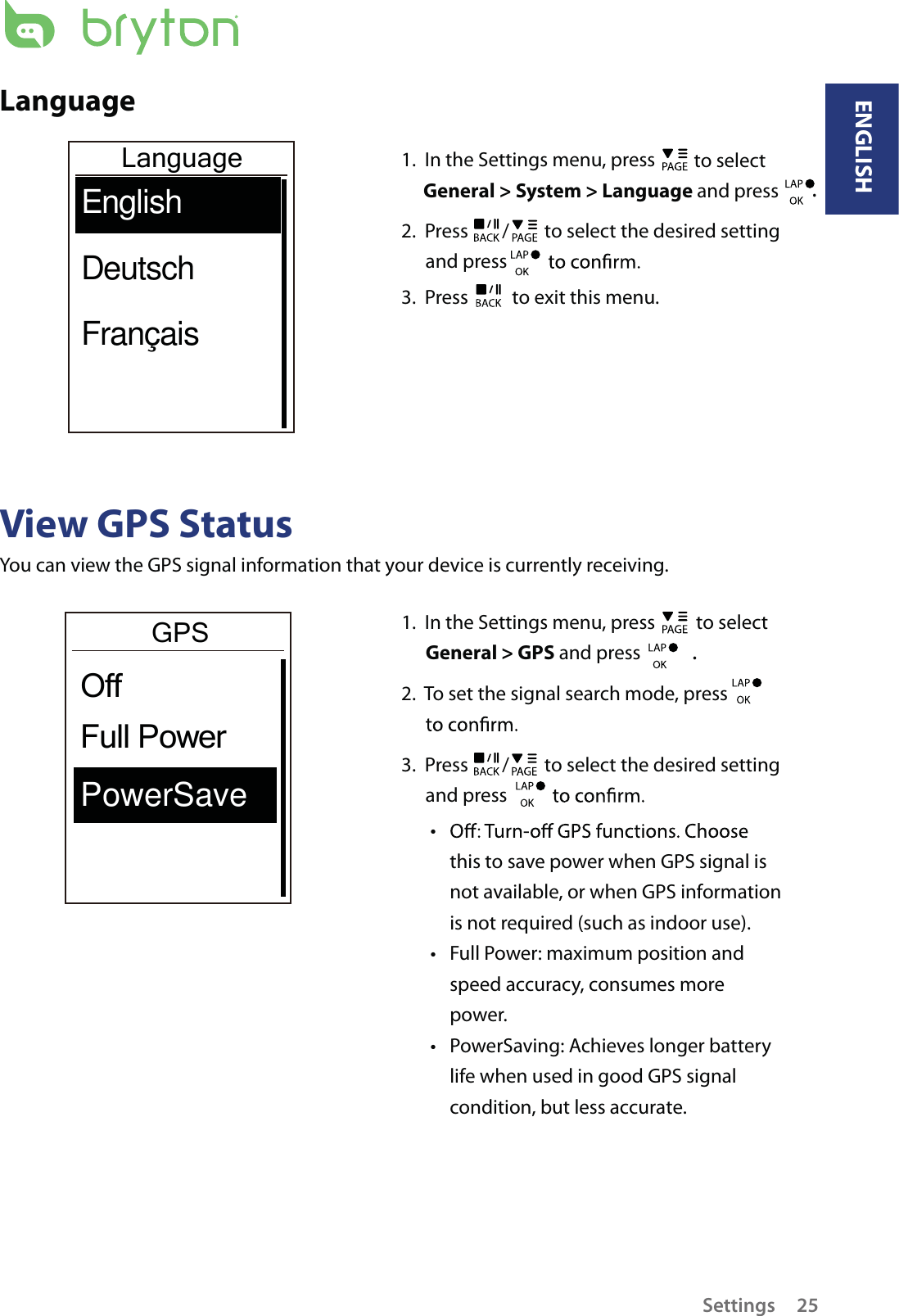 LanguageLanguageEnglishDeutschFrançais1.  In the Settings menu, press   to select General &gt; System &gt; Language and press .2.  Press  /  to select the desired setting and press 3.  Press   to exit this menu.View GPS StatusYou can view the GPS signal information that your device is currently receiving. 1.  In the Settings menu, press   to select General &gt; GPS and press . 2.  To set the signal search mode, press    3.  Press  /  to select the desired setting and press tthis to save power when GPS signal is not available, or when GPS information is not required (such as indoor use). Full Power: maximum position and tspeed accuracy, consumes more power.PowerSaving: Achieves longer battery tlife when used in good GPS signal condition, but less accurate.GPSPowerSaveFull PowerOffENGLISHSettings 25