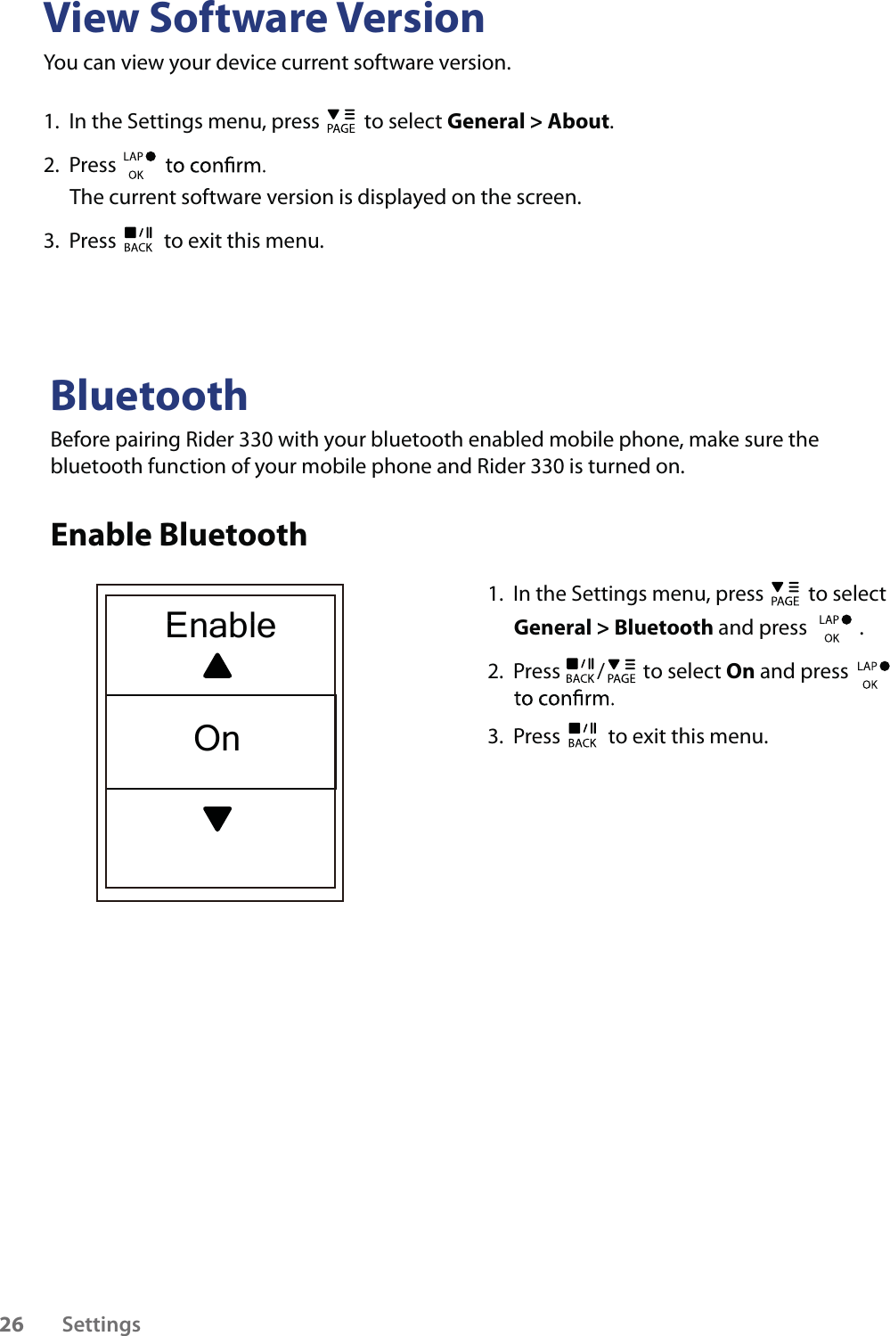 View Software VersionYou can view your device current software version. 1.  In the Settings menu, press   to select General &gt; About. 2.  Press The current software version is displayed on the screen.3.  Press   to exit this menu.BluetoothBefore pairing Rider 330 with your bluetooth enabled mobile phone, make sure the bluetooth function of your mobile phone and Rider 330 is turned on.Enable Bluetooth1.  In the Settings menu, press   to select General &gt; Bluetooth and press           .2.  Press  /  to select On and press    3.  Press   to exit this menu.Settings26EnableOn