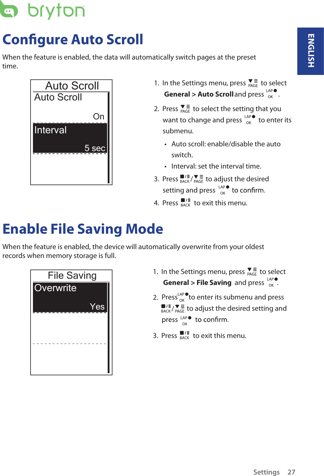 1.  In the Settings menu, press   to select  General &gt; Auto Scroll and press         .      2.  Press   to select the setting that you want to change and press    to enter its submenu.Auto scroll: enable/disable the auto tswitch.Interval: set the interval time.t3.  Press  /  to adjust the desired setting and press 4.  Press   to exit this menu.Auto ScrollAuto ScrollOn5 secInterval When the feature is enabled, the data will automatically switch pages at the preset time.Enable File Saving Mode When the feature is enabled, the device will automatically overwrite from your oldest records when memory storage is full. File SavingOverwriteYes1.  In the Settings menu, press   to select  General &gt; File Saving  and press        .2.  Press       to enter its submenu and press                to adjust the desired setting and /3.  Press   to exit this menu.ENGLISHSettings 27