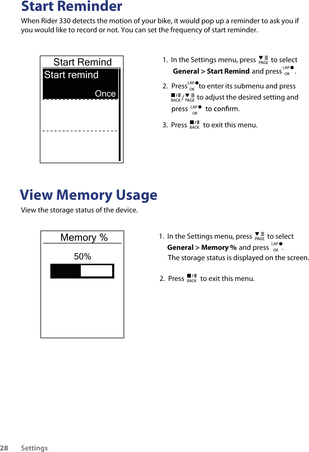 Start ReminderWhen Rider 330 detects the motion of your bike, it would pop up a reminder to ask you if you would like to record or not. You can set the frequency of start reminder. View Memory UsageView the storage status of the device.  Start RemindStart remind Once50%1.  In the Settings menu, press   to select  General &gt; Start Remind and press        .2.  Press       to enter its submenu and press                to adjust the desired setting and /3.  Press   to exit this menu.1.  In the Settings menu, press   to select  General &gt; Memory % and press        .2.  Press   to exit this menu.Memory %The storage status is displayed on the screen.Settings28