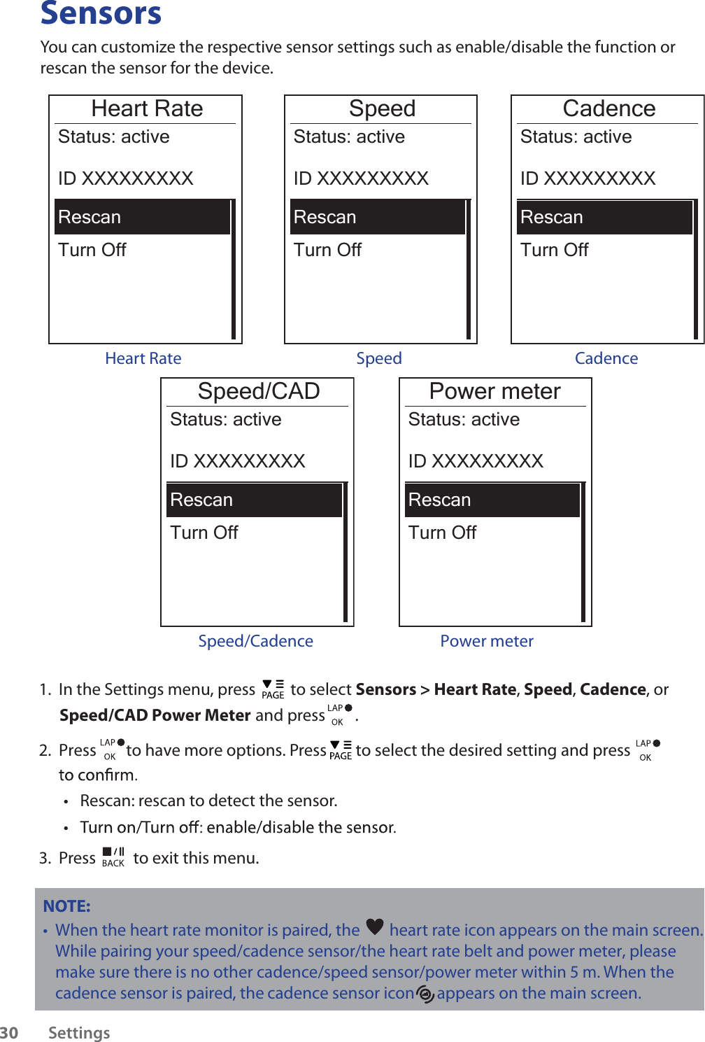 SensorsYou can customize the respective sensor settings such as enable/disable the function or rescan the sensor for the device.Heart RateTurn OffStatus: activeID XXXXXXXXXRescanHeart RateSpeedTurn OffStatus: activeID XXXXXXXXXRescanCadenceTurn OffStatus: activeID XXXXXXXXXRescanSpeed Cadence Power meterTurn OffStatus: activeID XXXXXXXXXRescan Power meter Speed/CADTurn OffStatus: activeID XXXXXXXXXRescanSpeed/Cadence1.  In the Settings menu, press   to select Sensors &gt; Heart Rate, Speed, Cadence, or  Speed/CAD Power Meter  and press        . 2.  Press        to have more options. Press   to select the desired setting and press Rescan: rescan to detect the sensor. tt3.  Press   to exit this menu.NOTE: When the heart rate monitor is paired, the t  heart rate icon appears on the main screen.While pairing your speed/cadence sensor/the heart rate belt and power meter, please make sure there                                                 is no other cadence/speed sensor/power meter within 5 m. When the cadence sensor is paired, the       cadence sensor icon      appears on the main screen.Settings30