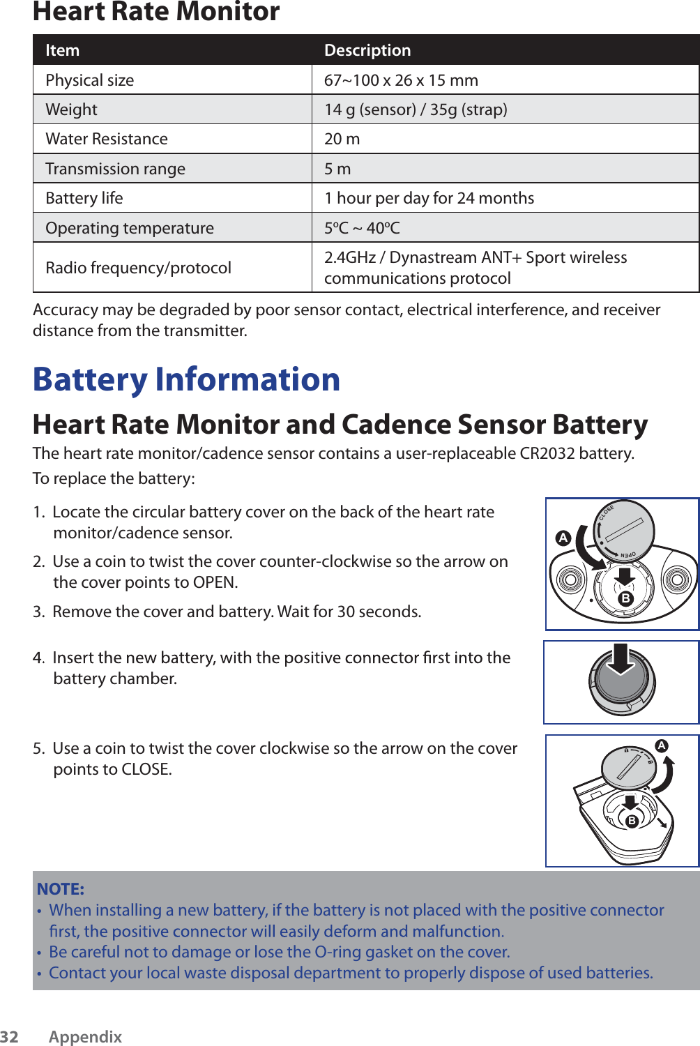 Heart Rate MonitorItemDescriptionPhysical size 67~100 x 26 x 15 mmWeight 14 g (sensor) / 35g (strap)Water Resistance20 mTransmission range 5 mBattery life 1 hour per day for 24 monthsOperating temperature 5oC ~ 40oCRadio frequency/protocol2.4GHz / Dynastream ANT+ Sport wireless communications protocolAccuracy may be degraded by poor sensor contact, electrical interference, and receiver distance from the transmitter.Battery InformationHeart Rate Monitor and Cadence Sensor BatteryThe heart rate monitor/cadence sensor contains a user-replaceable CR2032 battery. To replace the battery:1.  Locate the circular battery cover on the back of the heart rate monitor/cadence sensor.2.  Use a coin to twist the cover counter-clockwise so the arrow on the cover points to OPEN.3.  Remove the cover and battery. Wait for 30 seconds. battery chamber.5.  Use a coin to twist the cover clockwise so the arrow on the cover points to CLOSE.ABNOTE: When installing a new battery, if the battery is not placed with the positive connector tBe careful not to damage or lose the O-ring gasket on the cover.tContact your local waste disposal department to properly dispose of used batteries.tACLOSEOPENBAppendix32